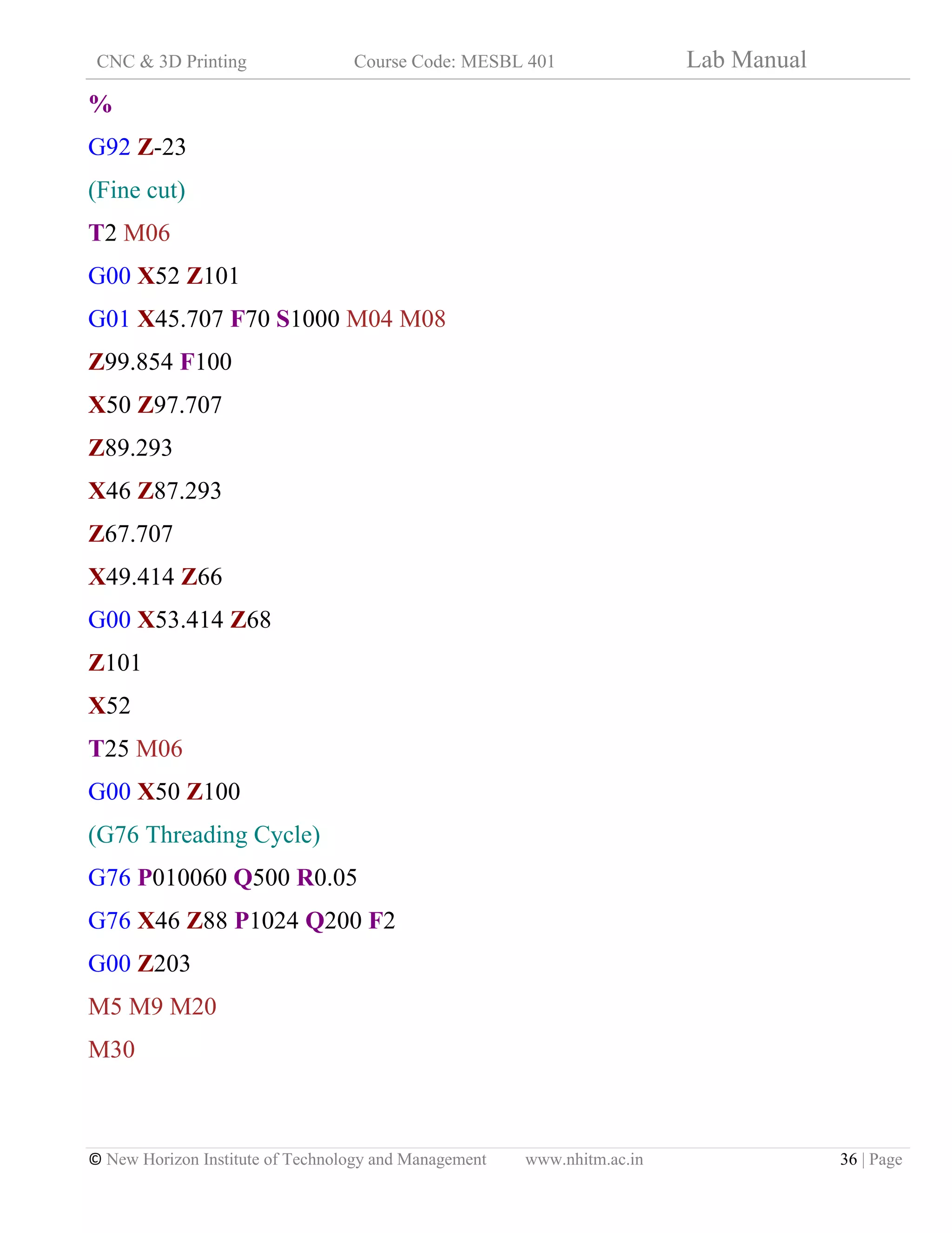CNC & 3D Printing Course Code: MESBL 401 Lab Manual
© New Horizon Institute of Technology and Management www.nhitm.ac.in 36 | Page
%
G92 Z-23
(Fine cut)
T2 M06
G00 X52 Z101
G01 X45.707 F70 S1000 M04 M08
Z99.854 F100
X50 Z97.707
Z89.293
X46 Z87.293
Z67.707
X49.414 Z66
G00 X53.414 Z68
Z101
X52
T25 M06
G00 X50 Z100
(G76 Threading Cycle)
G76 P010060 Q500 R0.05
G76 X46 Z88 P1024 Q200 F2
G00 Z203
M5 M9 M20
M30
 