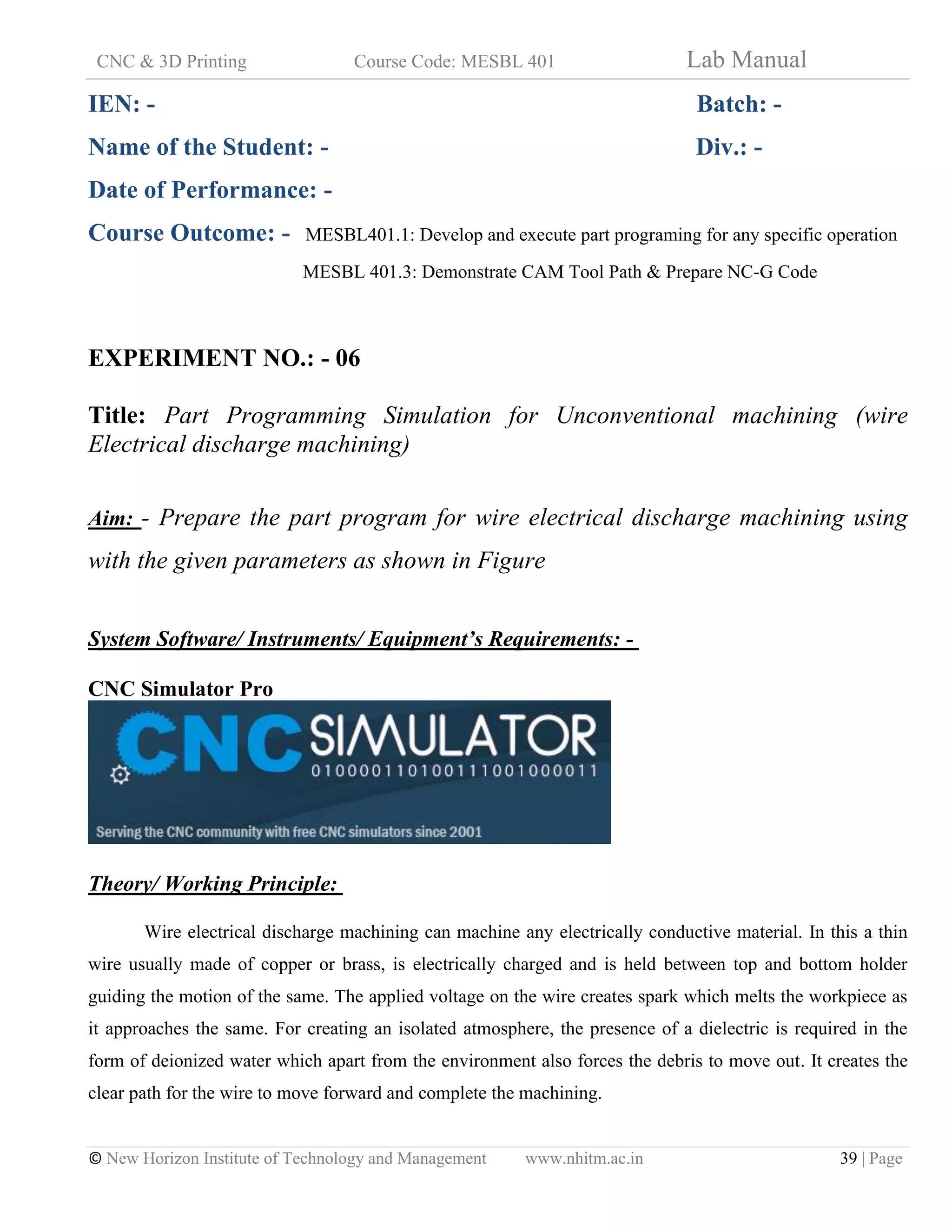 CNC & 3D Printing Course Code: MESBL 401 Lab Manual
© New Horizon Institute of Technology and Management www.nhitm.ac.in 39 | Page
IEN: - Batch: -
Name of the Student: - Div.: -
Date of Performance: -
Course Outcome: - MESBL401.1: Develop and execute part programing for any specific operation
MESBL 401.3: Demonstrate CAM Tool Path & Prepare NC-G Code
EXPERIMENT NO.: - 06
Title: Part Programming Simulation for Unconventional machining (wire
Electrical discharge machining)
Aim: - Prepare the part program for wire electrical discharge machining using
with the given parameters as shown in Figure
System Software/ Instruments/ Equipment’s Requirements: -
CNC Simulator Pro
Theory/ Working Principle:
Wire electrical discharge machining can machine any electrically conductive material. In this a thin
wire usually made of copper or brass, is electrically charged and is held between top and bottom holder
guiding the motion of the same. The applied voltage on the wire creates spark which melts the workpiece as
it approaches the same. For creating an isolated atmosphere, the presence of a dielectric is required in the
form of deionized water which apart from the environment also forces the debris to move out. It creates the
clear path for the wire to move forward and complete the machining.
 