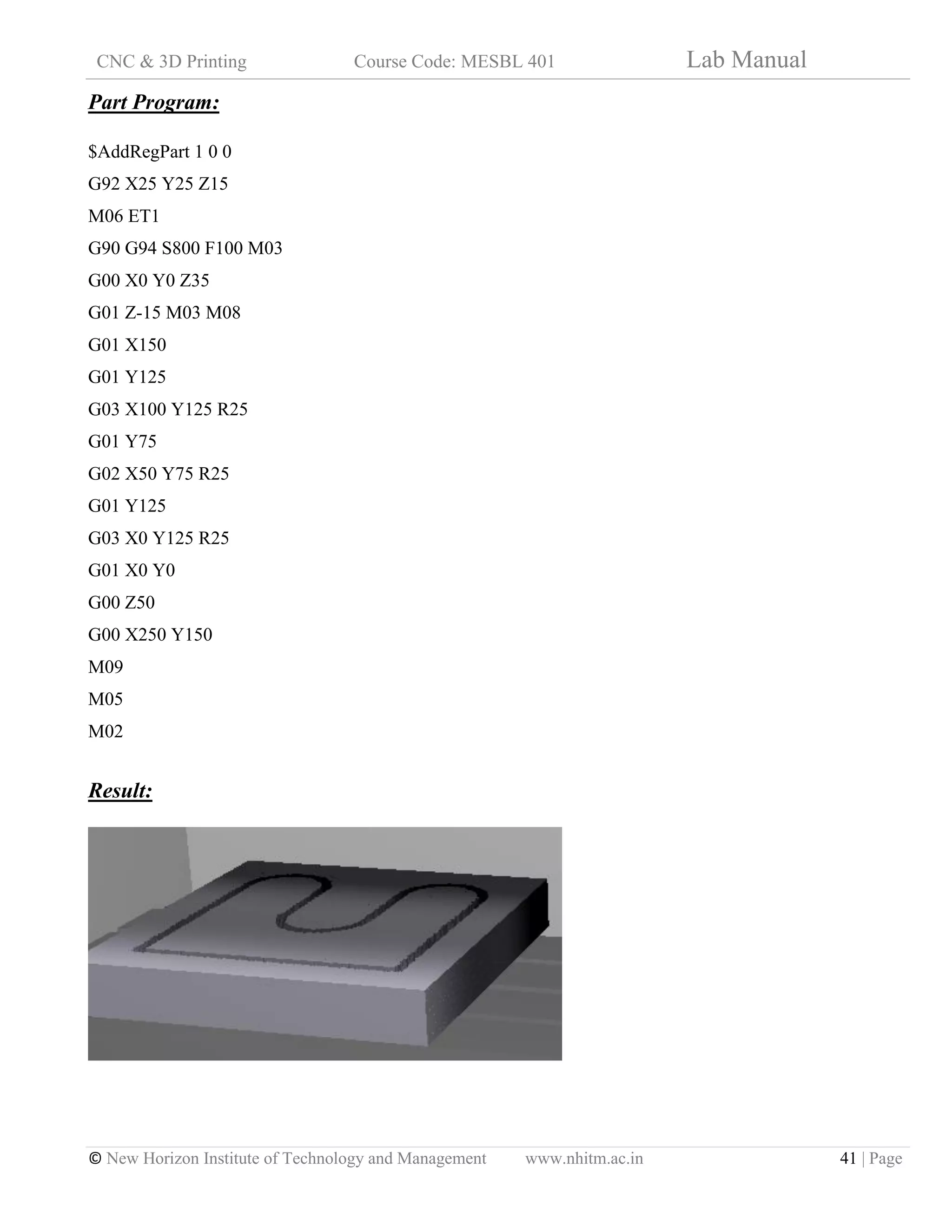 CNC & 3D Printing Course Code: MESBL 401 Lab Manual
© New Horizon Institute of Technology and Management www.nhitm.ac.in 41 | Page
Part Program:
$AddRegPart 1 0 0
G92 X25 Y25 Z15
M06 ET1
G90 G94 S800 F100 M03
G00 X0 Y0 Z35
G01 Z-15 M03 M08
G01 X150
G01 Y125
G03 X100 Y125 R25
G01 Y75
G02 X50 Y75 R25
G01 Y125
G03 X0 Y125 R25
G01 X0 Y0
G00 Z50
G00 X250 Y150
M09
M05
M02
Result:
 