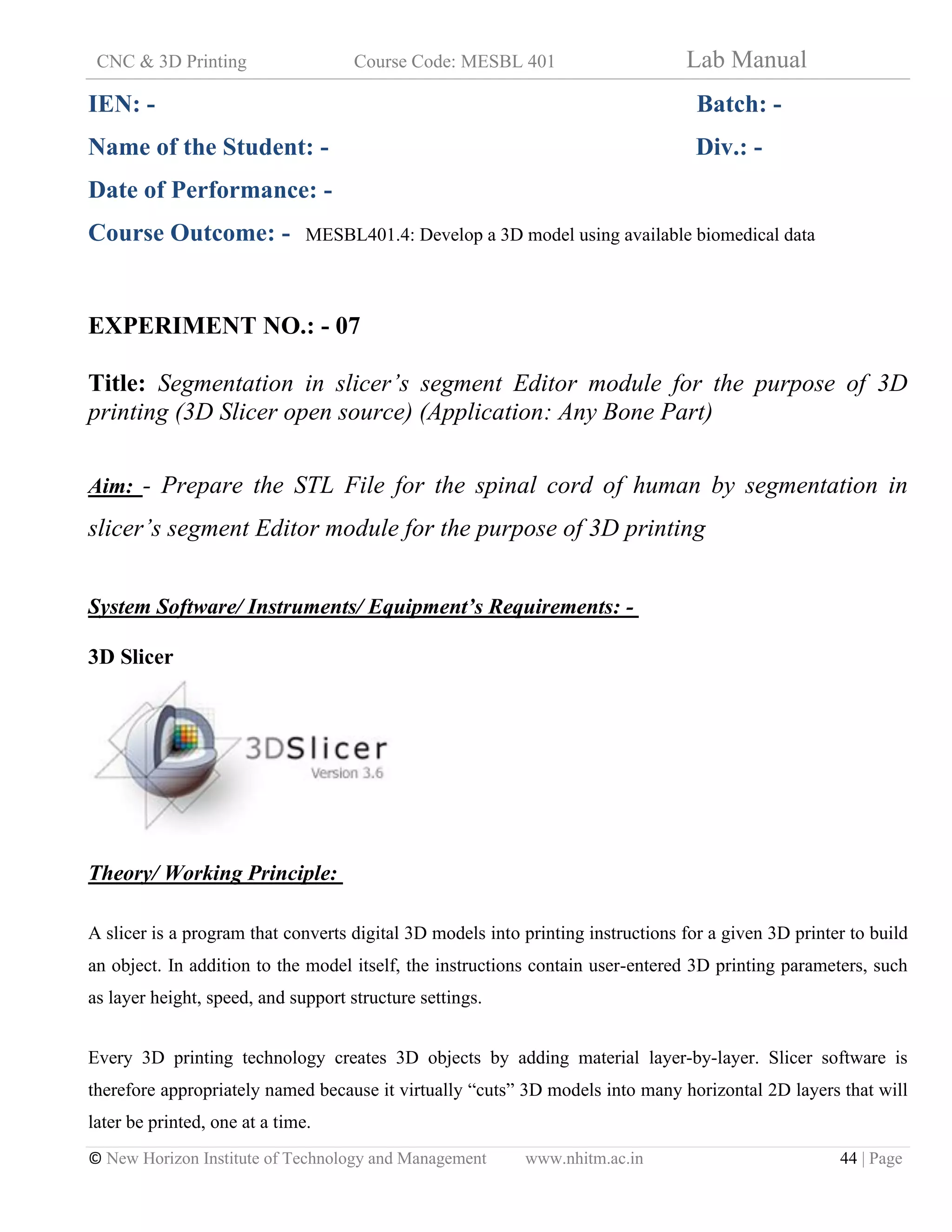 CNC & 3D Printing Course Code: MESBL 401 Lab Manual
© New Horizon Institute of Technology and Management www.nhitm.ac.in 44 | Page
IEN: - Batch: -
Name of the Student: - Div.: -
Date of Performance: -
Course Outcome: - MESBL401.4: Develop a 3D model using available biomedical data
EXPERIMENT NO.: - 07
Title: Segmentation in slicer’s segment Editor module for the purpose of 3D
printing (3D Slicer open source) (Application: Any Bone Part)
Aim: - Prepare the STL File for the spinal cord of human by segmentation in
slicer’s segment Editor module for the purpose of 3D printing
System Software/ Instruments/ Equipment’s Requirements: -
3D Slicer
Theory/ Working Principle:
A slicer is a program that converts digital 3D models into printing instructions for a given 3D printer to build
an object. In addition to the model itself, the instructions contain user-entered 3D printing parameters, such
as layer height, speed, and support structure settings.
Every 3D printing technology creates 3D objects by adding material layer-by-layer. Slicer software is
therefore appropriately named because it virtually “cuts” 3D models into many horizontal 2D layers that will
later be printed, one at a time.
 