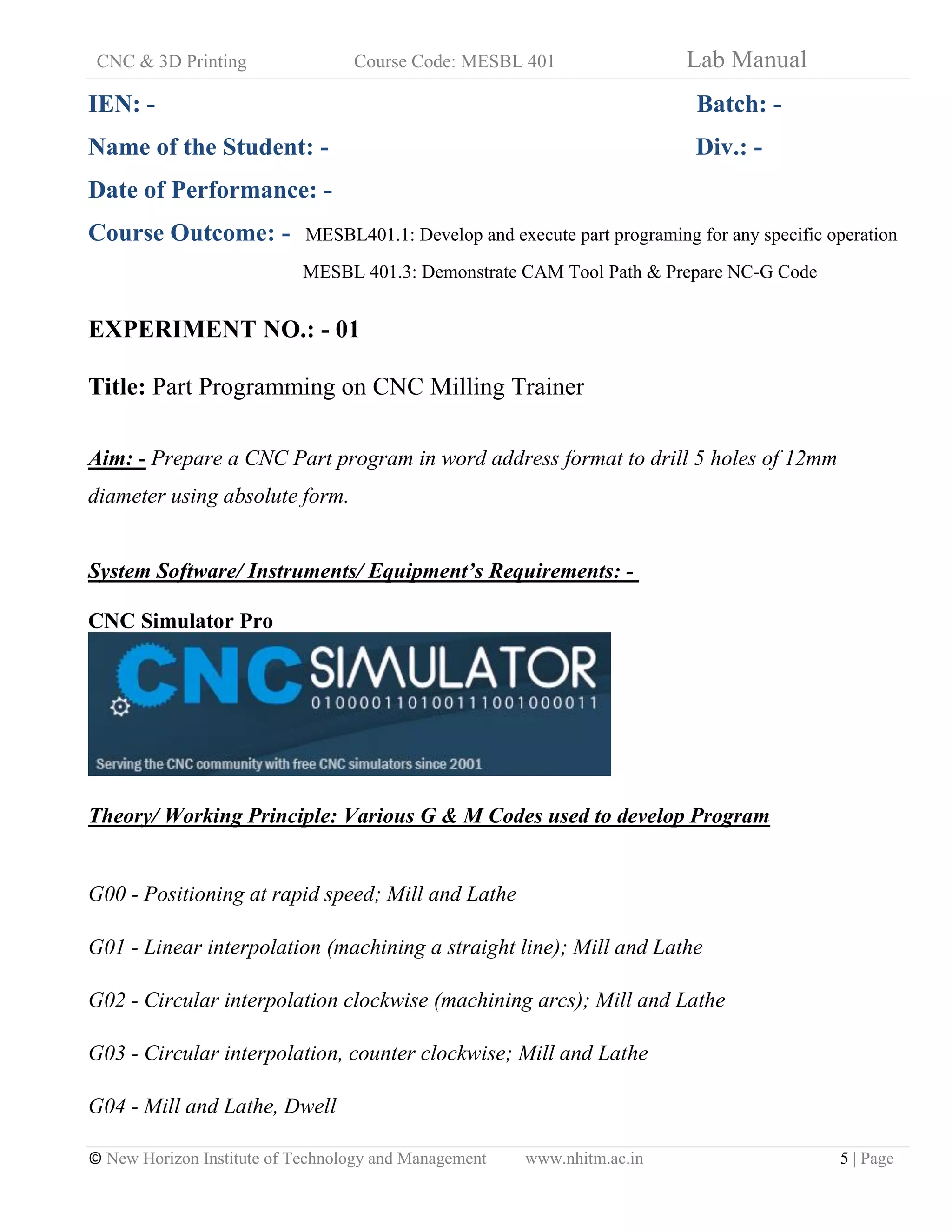 CNC & 3D Printing Course Code: MESBL 401 Lab Manual
© New Horizon Institute of Technology and Management www.nhitm.ac.in 5 | Page
IEN: - Batch: -
Name of the Student: - Div.: -
Date of Performance: -
Course Outcome: - MESBL401.1: Develop and execute part programing for any specific operation
MESBL 401.3: Demonstrate CAM Tool Path & Prepare NC-G Code
EXPERIMENT NO.: - 01
Title: Part Programming on CNC Milling Trainer
Aim: - Prepare a CNC Part program in word address format to drill 5 holes of 12mm
diameter using absolute form.
System Software/ Instruments/ Equipment’s Requirements: -
CNC Simulator Pro
Theory/ Working Principle: Various G & M Codes used to develop Program
G00 - Positioning at rapid speed; Mill and Lathe
G01 - Linear interpolation (machining a straight line); Mill and Lathe
G02 - Circular interpolation clockwise (machining arcs); Mill and Lathe
G03 - Circular interpolation, counter clockwise; Mill and Lathe
G04 - Mill and Lathe, Dwell
 