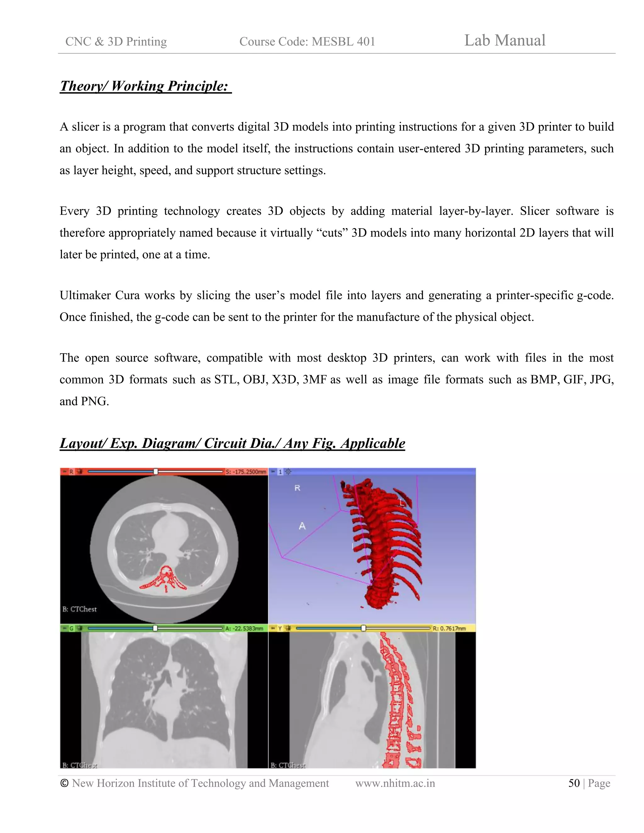 CNC & 3D Printing Course Code: MESBL 401 Lab Manual
© New Horizon Institute of Technology and Management www.nhitm.ac.in 50 | Page
Theory/ Working Principle:
A slicer is a program that converts digital 3D models into printing instructions for a given 3D printer to build
an object. In addition to the model itself, the instructions contain user-entered 3D printing parameters, such
as layer height, speed, and support structure settings.
Every 3D printing technology creates 3D objects by adding material layer-by-layer. Slicer software is
therefore appropriately named because it virtually “cuts” 3D models into many horizontal 2D layers that will
later be printed, one at a time.
Ultimaker Cura works by slicing the user’s model file into layers and generating a printer-specific g-code.
Once finished, the g-code can be sent to the printer for the manufacture of the physical object.
The open source software, compatible with most desktop 3D printers, can work with files in the most
common 3D formats such as STL, OBJ, X3D, 3MF as well as image file formats such as BMP, GIF, JPG,
and PNG.
Layout/ Exp. Diagram/ Circuit Dia./ Any Fig. Applicable
 
