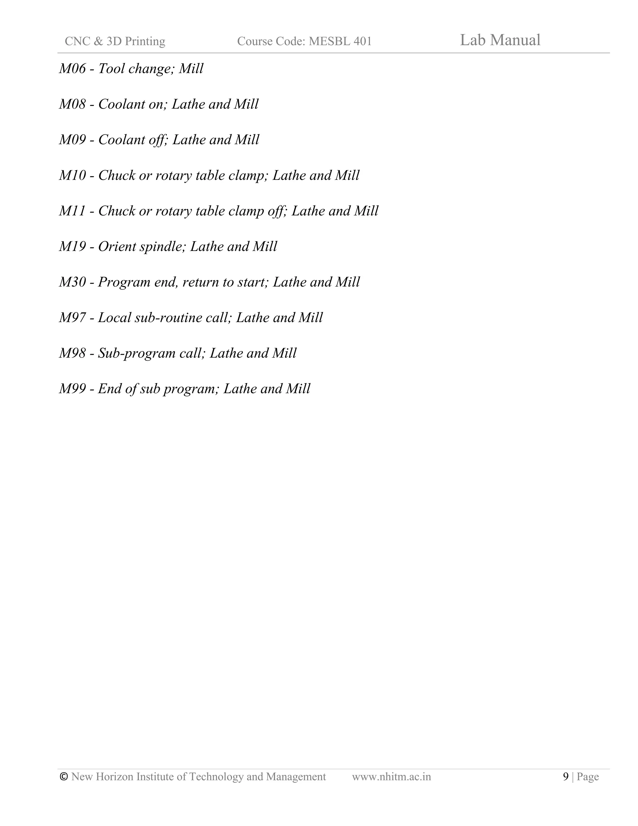 CNC & 3D Printing Course Code: MESBL 401 Lab Manual
© New Horizon Institute of Technology and Management www.nhitm.ac.in 9 | Page
M06 - Tool change; Mill
M08 - Coolant on; Lathe and Mill
M09 - Coolant off; Lathe and Mill
M10 - Chuck or rotary table clamp; Lathe and Mill
M11 - Chuck or rotary table clamp off; Lathe and Mill
M19 - Orient spindle; Lathe and Mill
M30 - Program end, return to start; Lathe and Mill
M97 - Local sub-routine call; Lathe and Mill
M98 - Sub-program call; Lathe and Mill
M99 - End of sub program; Lathe and Mill
 