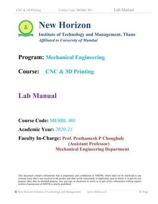 CNC & 3D Printing Course Code: MESBL 401 Lab Manual
© New Horizon Institute of Technology and Management www.nhitm.ac.in 1 | Page
New Horizon
Institute of Technology and Management, Thane
Affiliated to University of Mumbai
Program: Mechanical Engineering
Course: CNC & 3D Printing
Lab Manual
Course Code: MESBL 401
Academic Year: 2020-21
Faculty In-Charge: Prof. Prathamesh P Choughule
(Assistant Professor)
Mechanical Engineering Department
This document contains information that is proprietary and confidential to NHITM, which shall not be disclosed to any
external entity that is not involved in the project and shall not be transmitted, or duplicated, used in whole or in part for any
purpose other than its intended purpose. Any use/copy or disclosure in whole or in part of this information without express
written of permission of NHITM is strictly prohibited.
 