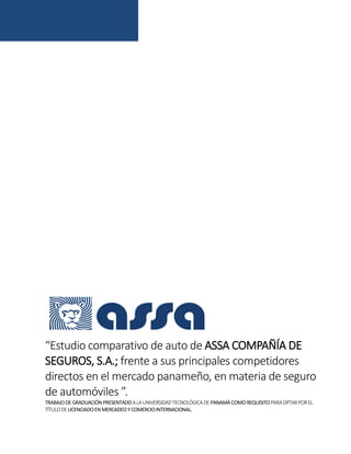 “Estudio comparativo de auto de ASSA COMPAÑÍA DE
SEGUROS, S.A.; frente a sus principales competidores
directos en el mercado panameño, en materia de seguro
de automóviles ”.
TRABAJODEGRADUACIÓNPRESENTADOALAUNIVERSIDADTECNOLÓGICADEPANAMÁCOMOREQUISITOPARAOPTARPOREL
TÍTULODELICENCIADOENMERCADEOYCOMERCIOINTERNACIONAL.
 