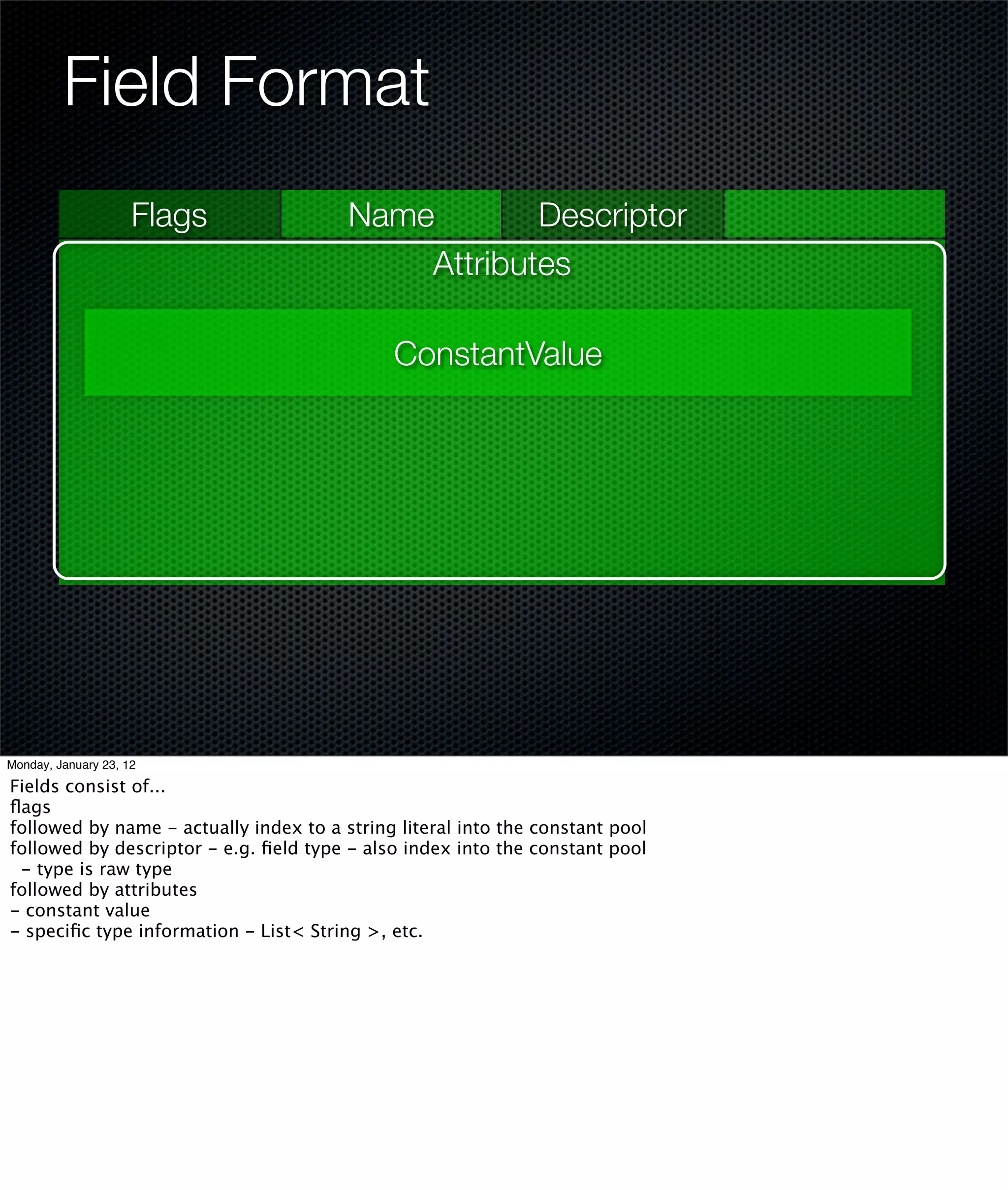 Field Format
                     Flags              Name        Descriptor
                                            Attributes

                                             ConstantValue




Monday, January 23, 12

Fields consist of...
ﬂags
followed by name - actually index to a string literal into the constant pool
followed by descriptor - e.g. ﬁeld type - also index into the constant pool
 - type is raw type
followed by attributes
- constant value
- speciﬁc type information - List< String >, etc.
 