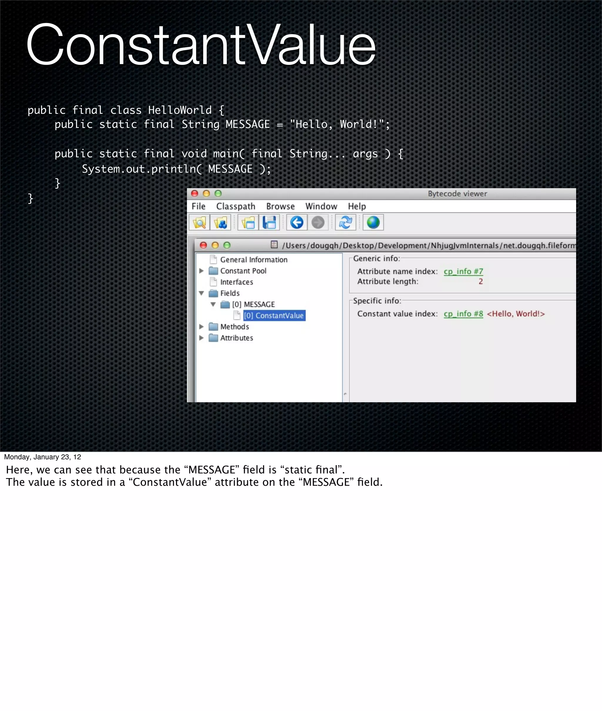 ConstantValue
      public final class HelloWorld {
      	   public static final String MESSAGE = "Hello, World!";
      	
      	   public static final void main( final String... args ) {
      	   	    System.out.println( MESSAGE );
      	   }
      }




Monday, January 23, 12

Here, we can see that because the “MESSAGE” ﬁeld is “static ﬁnal”.
The value is stored in a “ConstantValue” attribute on the “MESSAGE” ﬁeld.
 