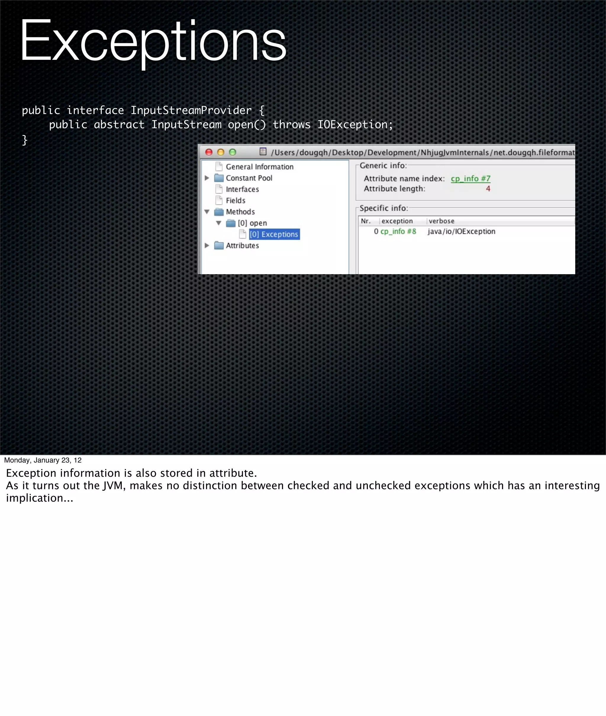 Exceptions
     public interface InputStreamProvider {
     	   public abstract InputStream open() throws IOException;
     }




Monday, January 23, 12

Exception information is also stored in attribute.
As it turns out the JVM, makes no distinction between checked and unchecked exceptions which has an interesting
implication...
 