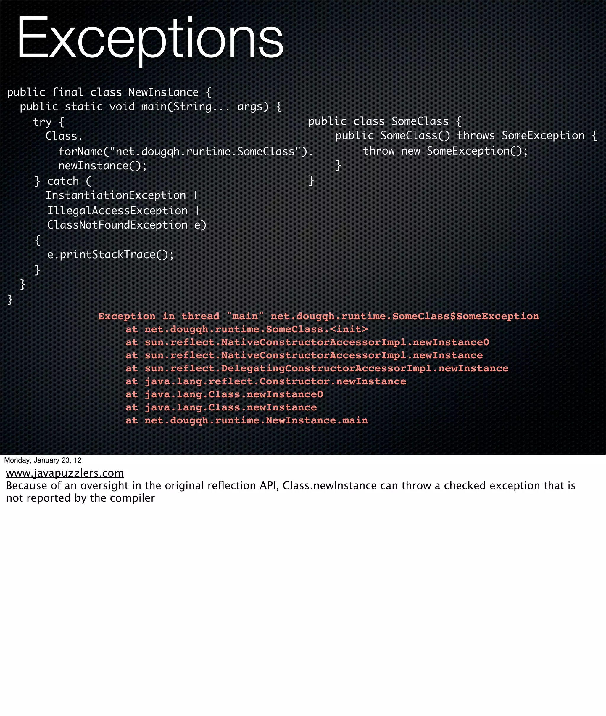 Exceptions
public final class NewInstance {
  public static void main(String... args) {
    try {                                      public class SomeClass {
      Class.                                   	   public SomeClass() throws SomeException {
                                               	
        forName("net.dougqh.runtime.SomeClass").   	    throw new SomeException();
        newInstance();                         	   }
	   } catch (                                  }
      InstantiationException |
	     IllegalAccessException |
	     ClassNotFoundException e)
	   {
	     e.printStackTrace();
	   }
  }
}
                         Exception in thread "main" net.dougqh.runtime.SomeClass$SomeException
                         !   at net.dougqh.runtime.SomeClass.<init>
                         !   at sun.reflect.NativeConstructorAccessorImpl.newInstance0
                         !   at sun.reflect.NativeConstructorAccessorImpl.newInstance
                         !   at sun.reflect.DelegatingConstructorAccessorImpl.newInstance
                         !   at java.lang.reflect.Constructor.newInstance
                         !   at java.lang.Class.newInstance0
                         !   at java.lang.Class.newInstance
                         !   at net.dougqh.runtime.NewInstance.main


Monday, January 23, 12

www.javapuzzlers.com
Because of an oversight in the original reﬂection API, Class.newInstance can throw a checked exception that is
not reported by the compiler
 