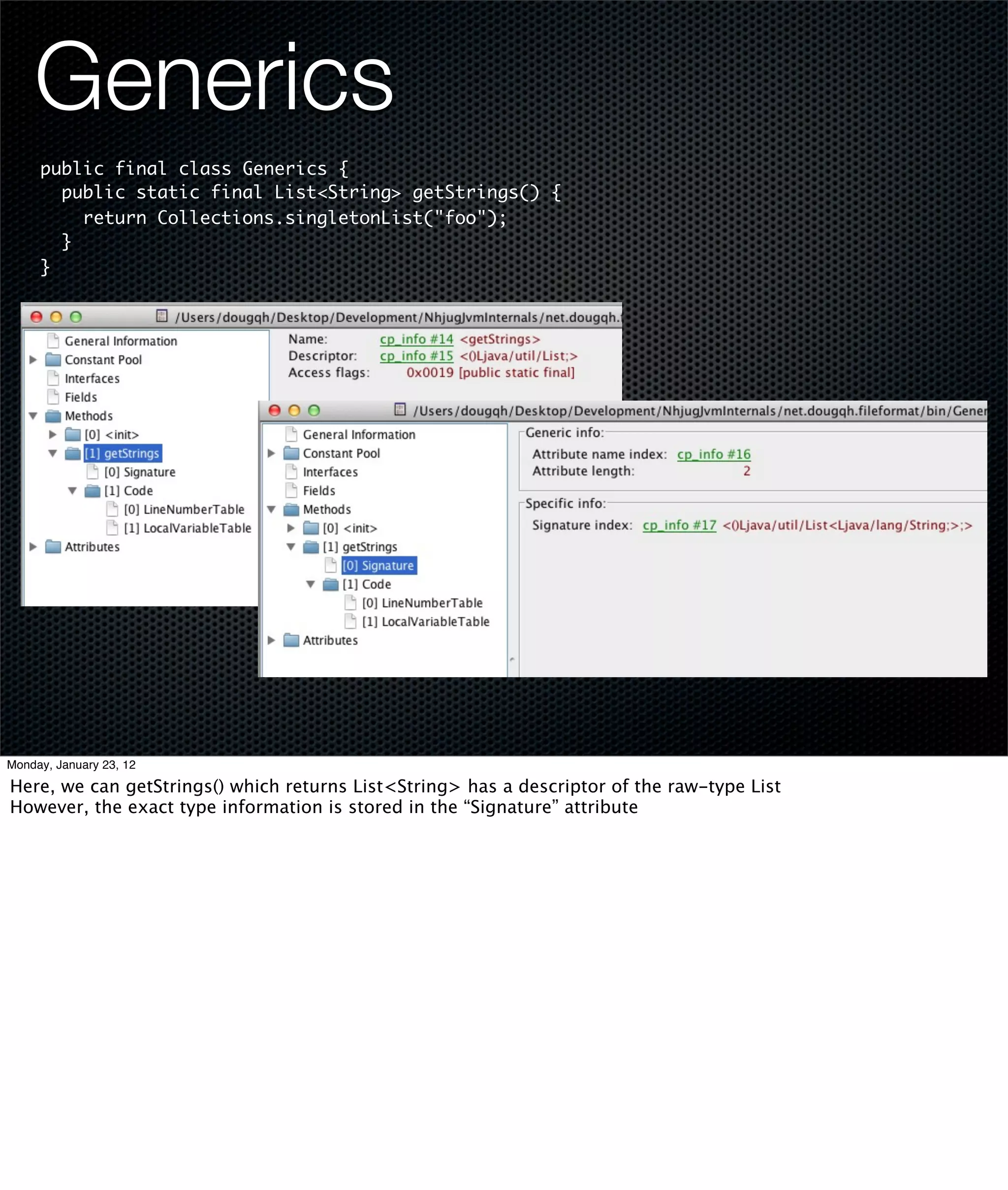 Generics
     public final class Generics {
       public static final List<String> getStrings() {
         return Collections.singletonList("foo");
       }
     }




Monday, January 23, 12

Here, we can getStrings() which returns List<String> has a descriptor of the raw-type List
However, the exact type information is stored in the “Signature” attribute
 