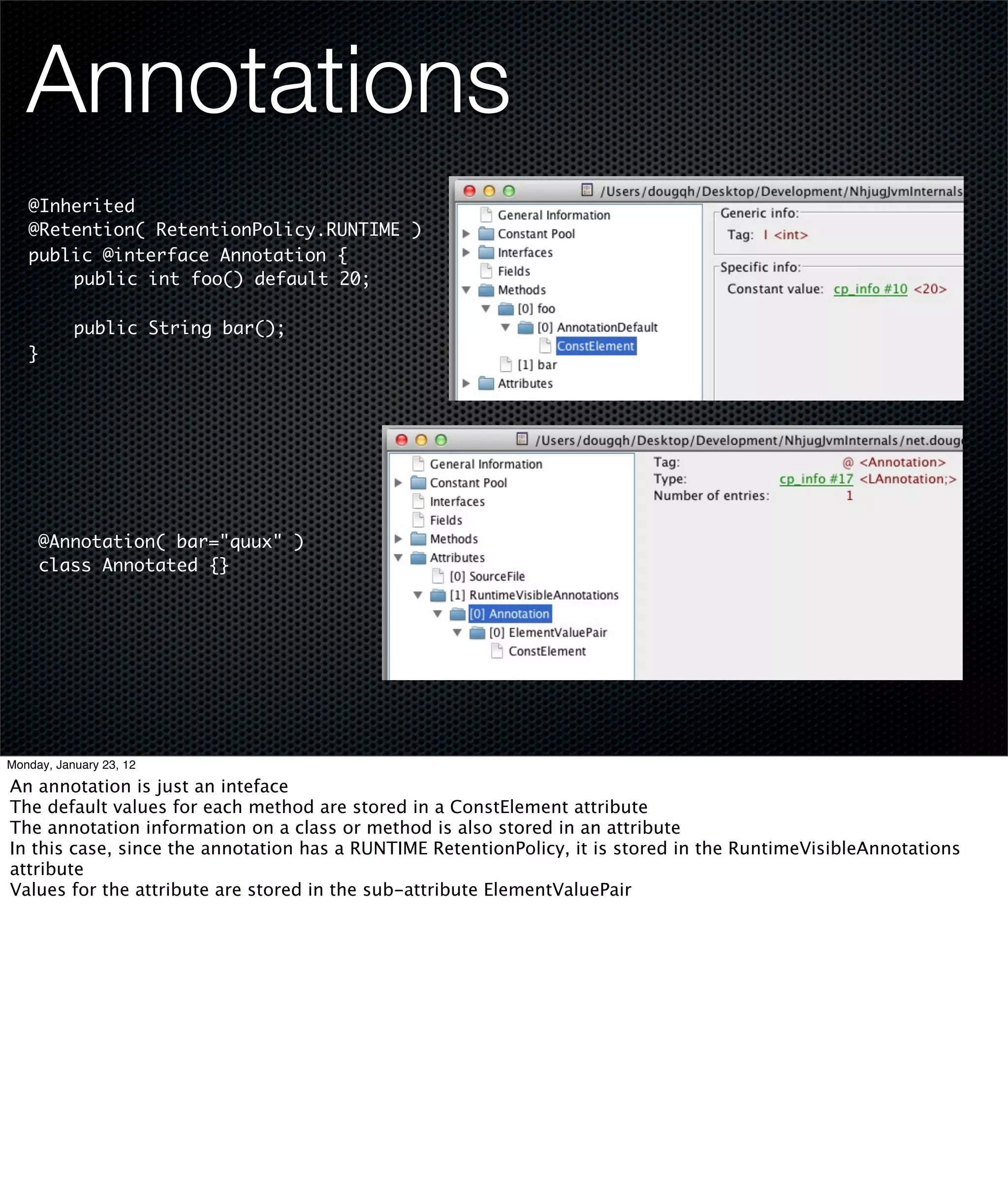 Annotations
   @Inherited
   @Retention( RetentionPolicy.RUNTIME )
   public @interface Annotation {
   	   public int foo() default 20;
   	
   	   public String bar();
   }




     @Annotation( bar="quux" )
     class Annotated {}




Monday, January 23, 12

An annotation is just an inteface
The default values for each method are stored in a ConstElement attribute
The annotation information on a class or method is also stored in an attribute
In this case, since the annotation has a RUNTIME RetentionPolicy, it is stored in the RuntimeVisibleAnnotations
attribute
Values for the attribute are stored in the sub-attribute ElementValuePair
 