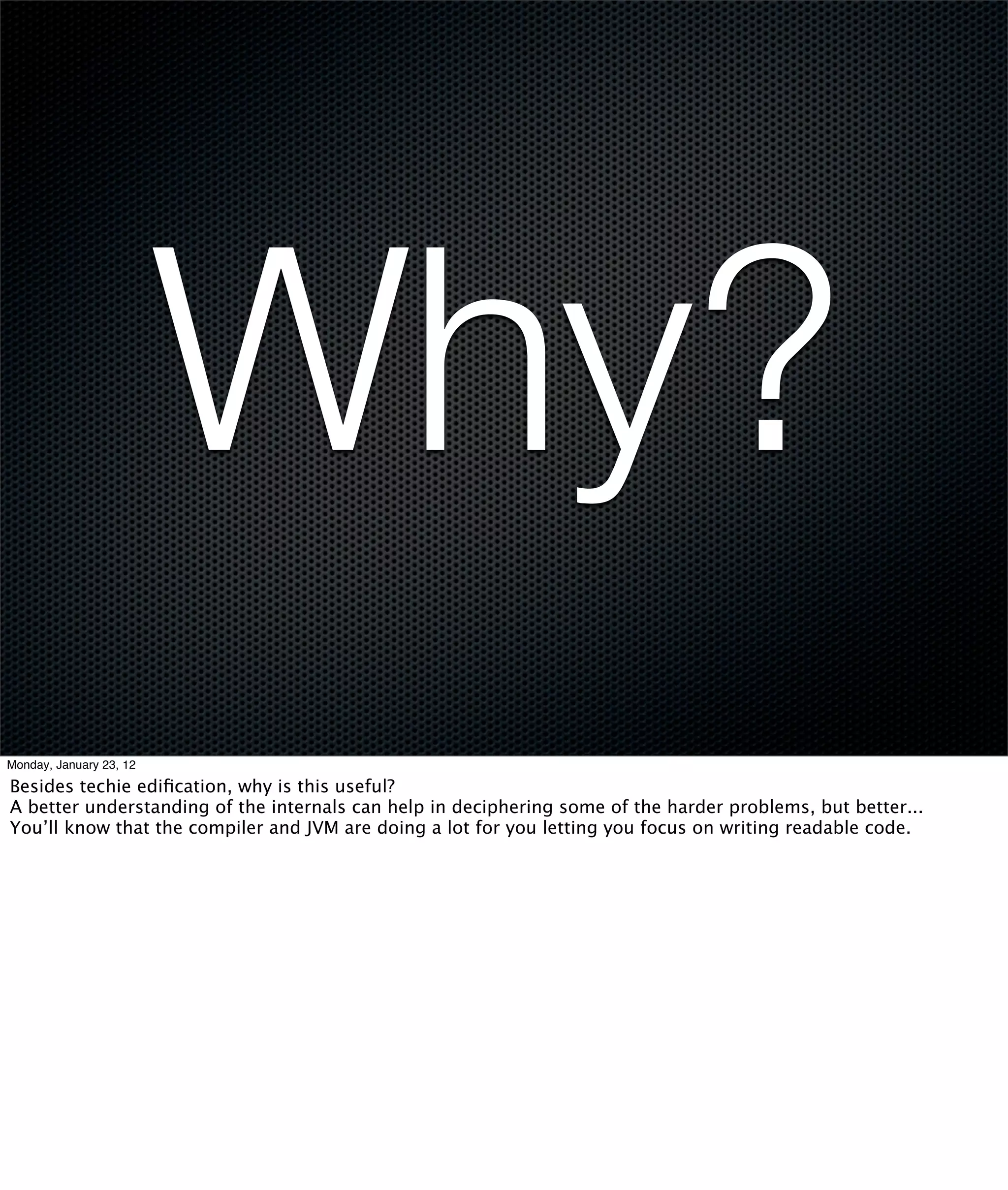 Why?
Monday, January 23, 12

Besides techie ediﬁcation, why is this useful?
A better understanding of the internals can help in deciphering some of the harder problems, but better...
You’ll know that the compiler and JVM are doing a lot for you letting you focus on writing readable code.
 