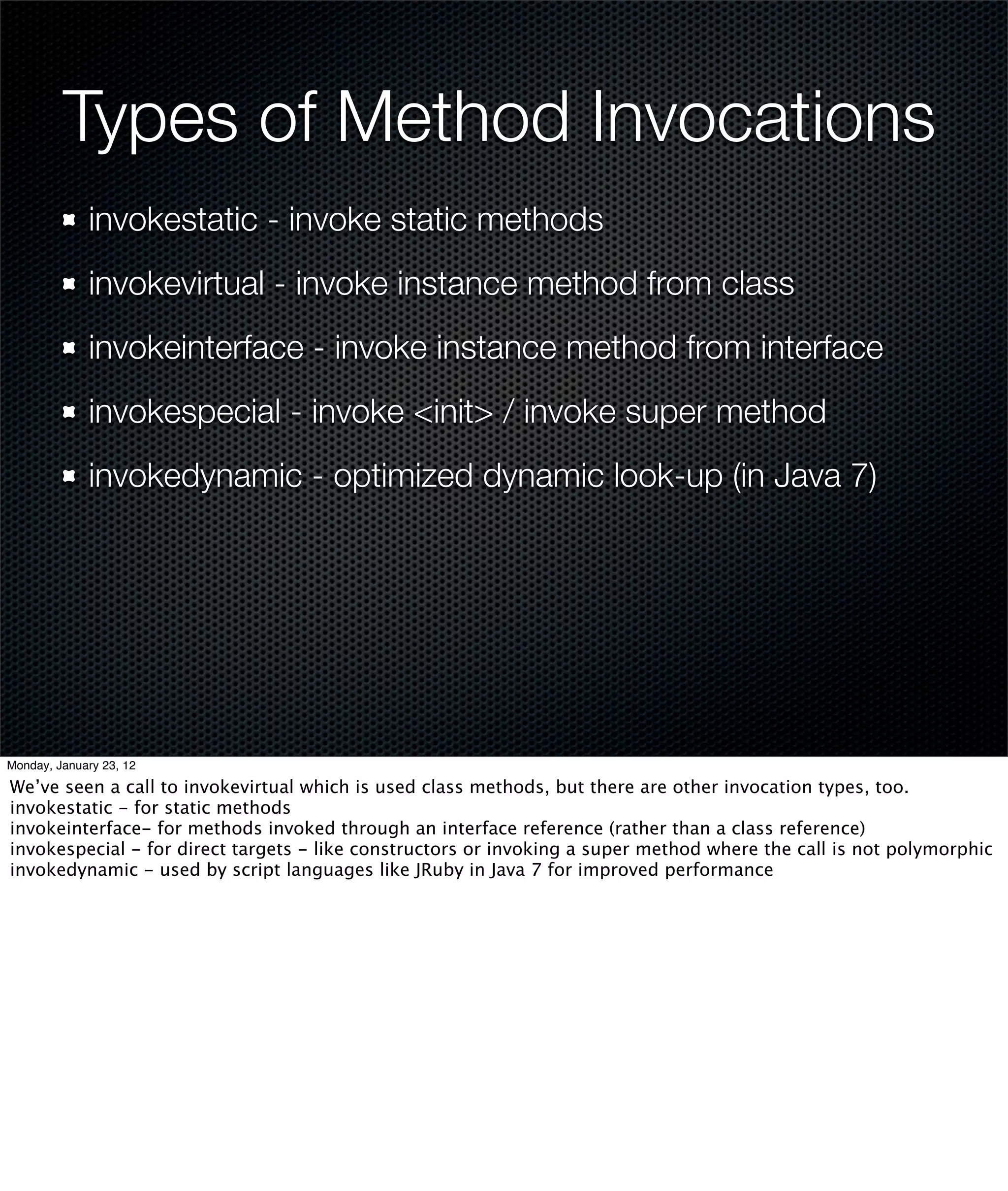 Types of Method Invocations
             invokestatic - invoke static methods
             invokevirtual - invoke instance method from class
             invokeinterface - invoke instance method from interface
             invokespecial - invoke <init> / invoke super method
             invokedynamic - optimized dynamic look-up (in Java 7)




Monday, January 23, 12

We’ve seen a call to invokevirtual which is used class methods, but there are other invocation types, too.
invokestatic - for static methods
invokeinterface- for methods invoked through an interface reference (rather than a class reference)
invokespecial - for direct targets - like constructors or invoking a super method where the call is not polymorphic
invokedynamic - used by script languages like JRuby in Java 7 for improved performance
 