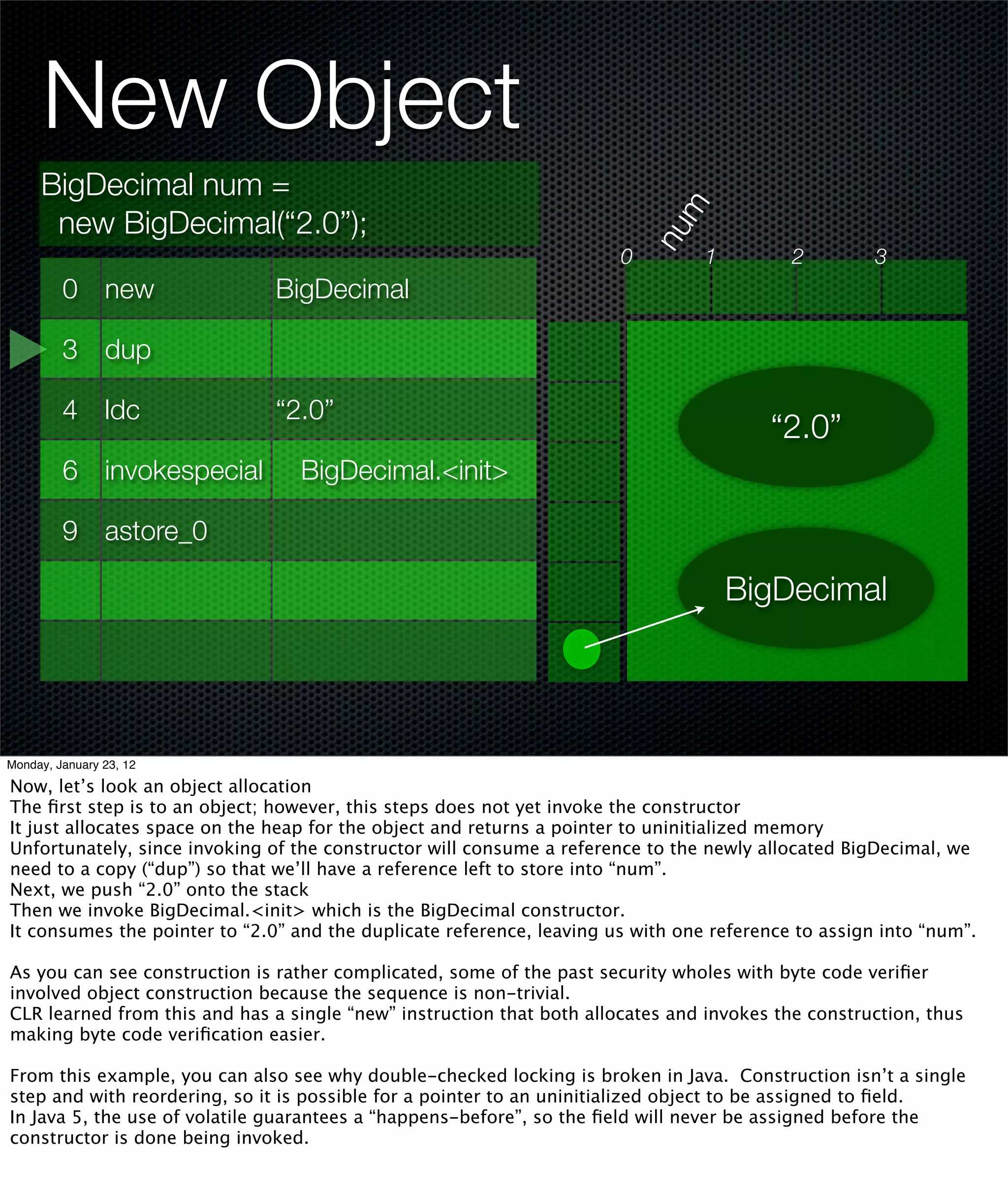 New Object
     BigDecimal num =




                                                                             m
      new BigDecimal(“2.0”);




                                                                           nu
                                                                       0         1         2         3
         0 new                 BigDecimal

         3 dup

         4 ldc                 “2.0”
                                                                                        “2.0”
         6 invokespecial          BigDecimal.<init>

         9 astore_0

                                                                                     BigDecimal




Monday, January 23, 12

Now, let’s look an object allocation
The ﬁrst step is to an object; however, this steps does not yet invoke the constructor
It just allocates space on the heap for the object and returns a pointer to uninitialized memory
Unfortunately, since invoking of the constructor will consume a reference to the newly allocated BigDecimal, we
need to a copy (“dup”) so that we’ll have a reference left to store into “num”.
Next, we push “2.0” onto the stack
Then we invoke BigDecimal.<init> which is the BigDecimal constructor.
It consumes the pointer to “2.0” and the duplicate reference, leaving us with one reference to assign into “num”.

As you can see construction is rather complicated, some of the past security wholes with byte code veriﬁer
involved object construction because the sequence is non-trivial.
CLR learned from this and has a single “new” instruction that both allocates and invokes the construction, thus
making byte code veriﬁcation easier.

From this example, you can also see why double-checked locking is broken in Java. Construction isn’t a single
step and with reordering, so it is possible for a pointer to an uninitialized object to be assigned to ﬁeld.
In Java 5, the use of volatile guarantees a “happens-before”, so the ﬁeld will never be assigned before the
constructor is done being invoked.
 
