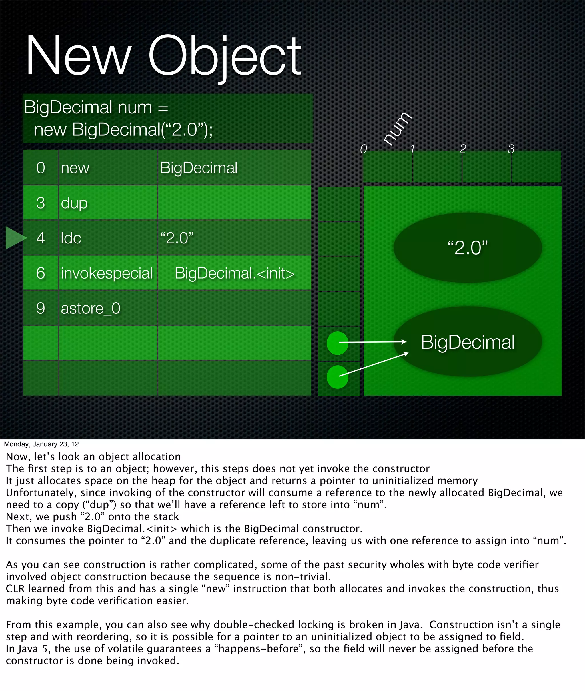 New Object
     BigDecimal num =




                                                                             m
      new BigDecimal(“2.0”);




                                                                           nu
                                                                       0         1         2         3
         0 new                 BigDecimal

         3 dup

         4 ldc                 “2.0”
                                                                                        “2.0”
         6 invokespecial          BigDecimal.<init>

         9 astore_0

                                                                                     BigDecimal




Monday, January 23, 12

Now, let’s look an object allocation
The ﬁrst step is to an object; however, this steps does not yet invoke the constructor
It just allocates space on the heap for the object and returns a pointer to uninitialized memory
Unfortunately, since invoking of the constructor will consume a reference to the newly allocated BigDecimal, we
need to a copy (“dup”) so that we’ll have a reference left to store into “num”.
Next, we push “2.0” onto the stack
Then we invoke BigDecimal.<init> which is the BigDecimal constructor.
It consumes the pointer to “2.0” and the duplicate reference, leaving us with one reference to assign into “num”.

As you can see construction is rather complicated, some of the past security wholes with byte code veriﬁer
involved object construction because the sequence is non-trivial.
CLR learned from this and has a single “new” instruction that both allocates and invokes the construction, thus
making byte code veriﬁcation easier.

From this example, you can also see why double-checked locking is broken in Java. Construction isn’t a single
step and with reordering, so it is possible for a pointer to an uninitialized object to be assigned to ﬁeld.
In Java 5, the use of volatile guarantees a “happens-before”, so the ﬁeld will never be assigned before the
constructor is done being invoked.
 