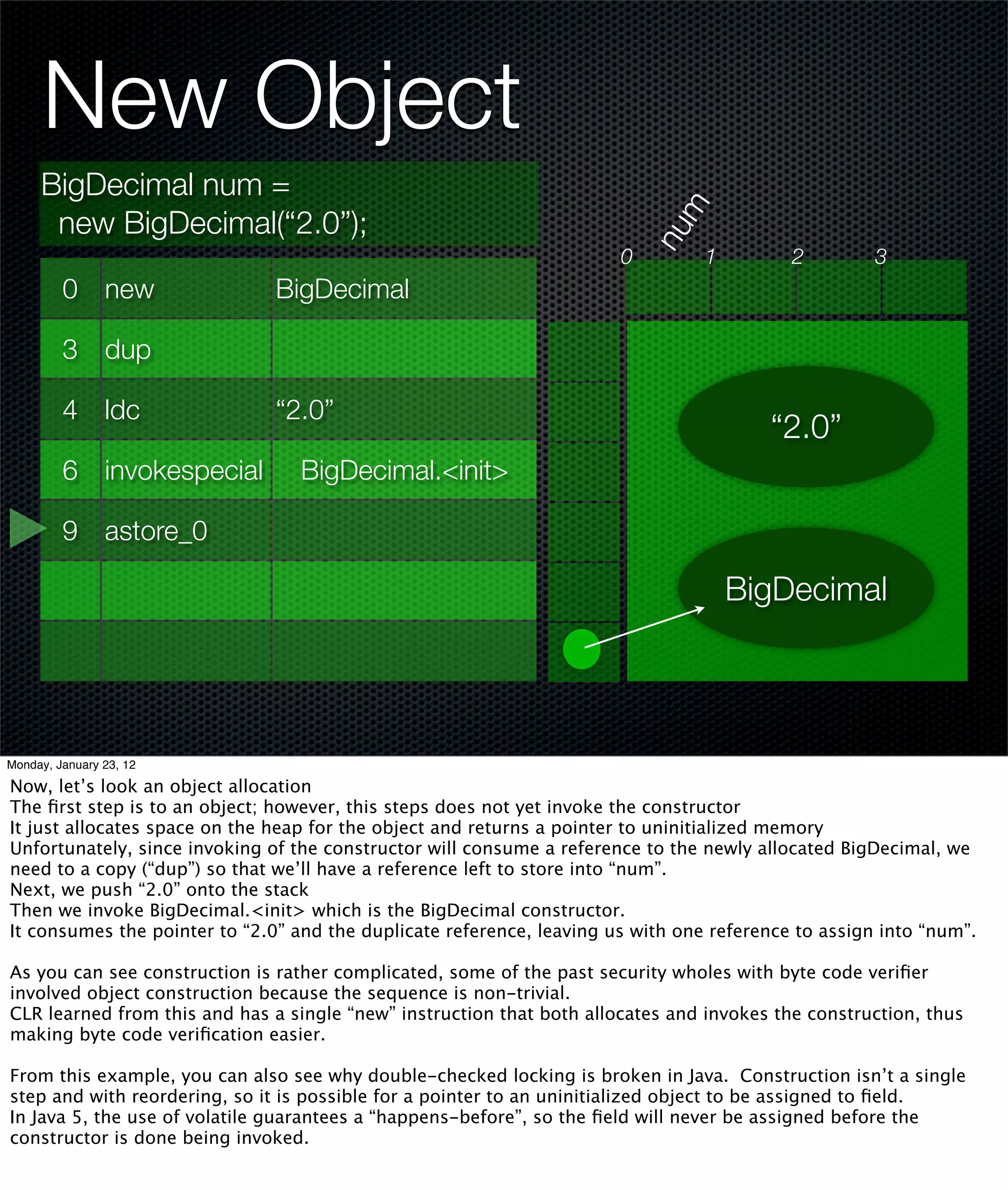 New Object
     BigDecimal num =




                                                                             m
      new BigDecimal(“2.0”);




                                                                           nu
                                                                       0         1         2         3
         0 new                 BigDecimal

         3 dup

         4 ldc                 “2.0”
                                                                                        “2.0”
         6 invokespecial          BigDecimal.<init>

         9 astore_0

                                                                                     BigDecimal




Monday, January 23, 12

Now, let’s look an object allocation
The ﬁrst step is to an object; however, this steps does not yet invoke the constructor
It just allocates space on the heap for the object and returns a pointer to uninitialized memory
Unfortunately, since invoking of the constructor will consume a reference to the newly allocated BigDecimal, we
need to a copy (“dup”) so that we’ll have a reference left to store into “num”.
Next, we push “2.0” onto the stack
Then we invoke BigDecimal.<init> which is the BigDecimal constructor.
It consumes the pointer to “2.0” and the duplicate reference, leaving us with one reference to assign into “num”.

As you can see construction is rather complicated, some of the past security wholes with byte code veriﬁer
involved object construction because the sequence is non-trivial.
CLR learned from this and has a single “new” instruction that both allocates and invokes the construction, thus
making byte code veriﬁcation easier.

From this example, you can also see why double-checked locking is broken in Java. Construction isn’t a single
step and with reordering, so it is possible for a pointer to an uninitialized object to be assigned to ﬁeld.
In Java 5, the use of volatile guarantees a “happens-before”, so the ﬁeld will never be assigned before the
constructor is done being invoked.
 