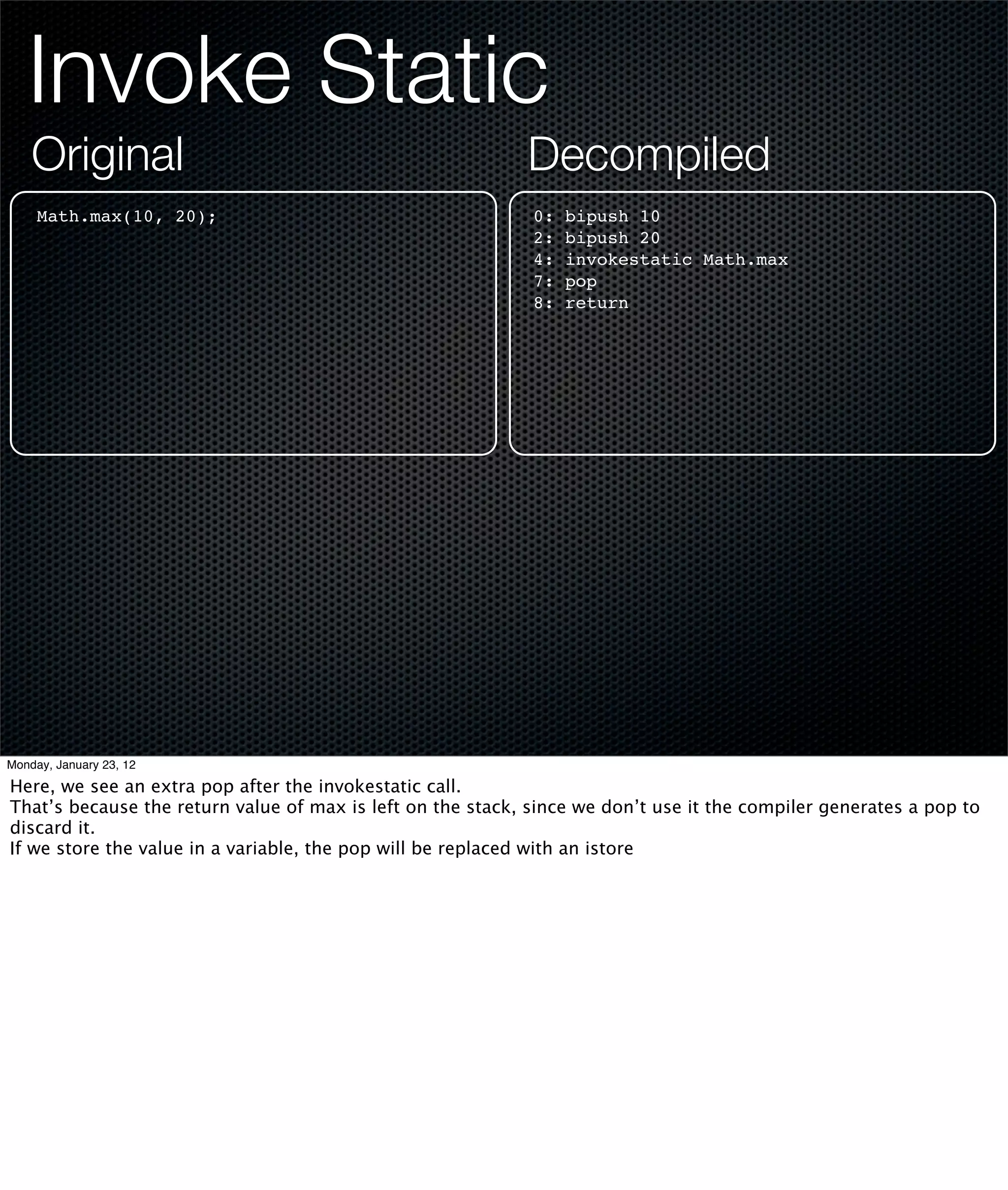 Invoke Static
    Original                                                Decompiled
     Math.max(10, 20);                                       0:   bipush 10
                                                             2:   bipush 20
                                                             4:   invokestatic Math.max
                                                             7:   pop
                                                             8:   return




Monday, January 23, 12

Here, we see an extra pop after the invokestatic call.
That’s because the return value of max is left on the stack, since we don’t use it the compiler generates a pop to
discard it.
If we store the value in a variable, the pop will be replaced with an istore
 