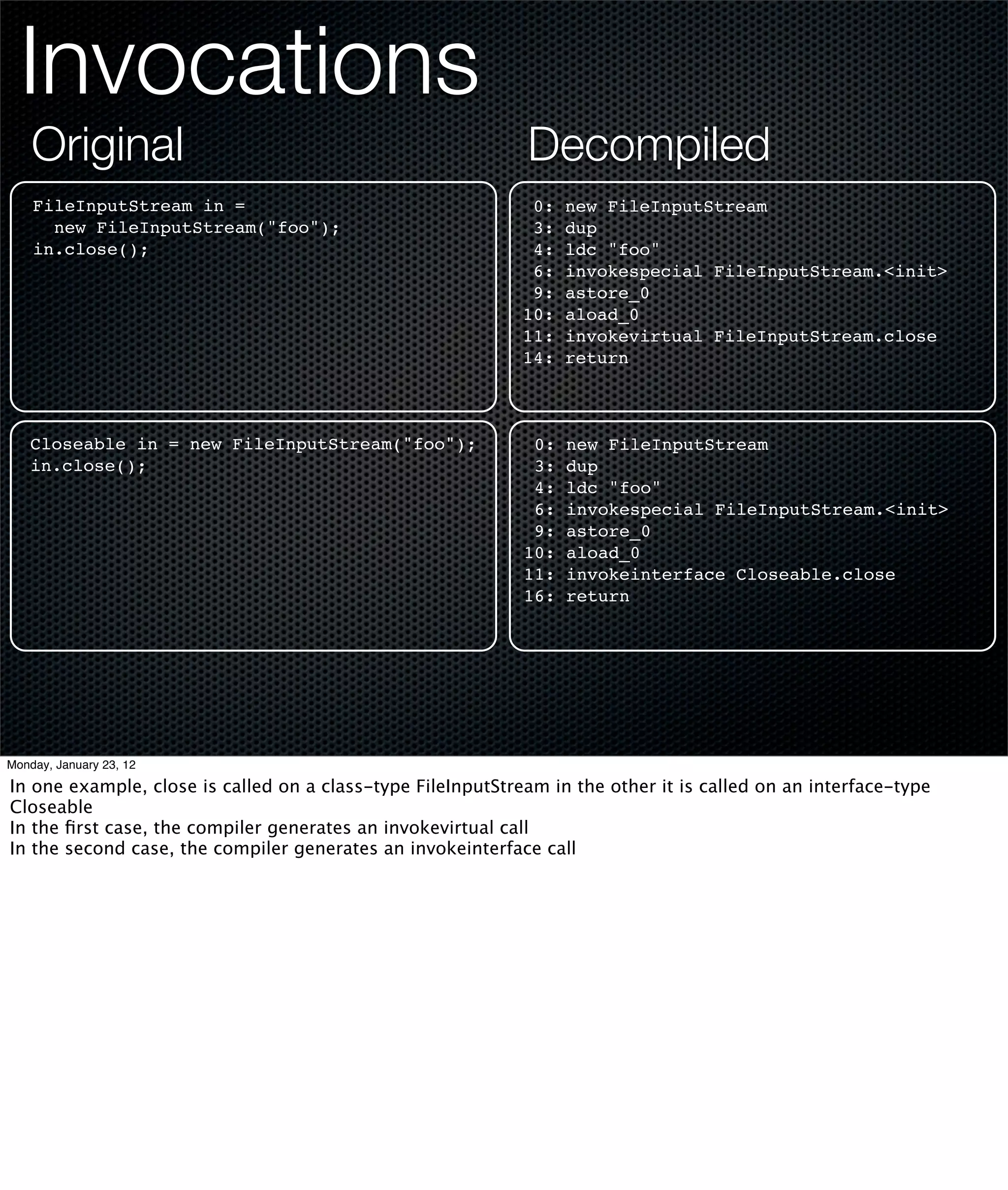 Invocations
    Original                                                 Decompiled
    FileInputStream in =                                      0:   new FileInputStream
      new FileInputStream("foo");                             3:   dup
    in.close();                                               4:   ldc "foo"
                                                              6:   invokespecial FileInputStream.<init>
                                                              9:   astore_0
                                                             10:   aload_0
                                                             11:   invokevirtual FileInputStream.close
                                                             14:   return



   Closeable in = new FileInputStream("foo");                 0:   new FileInputStream
   in.close();                                                3:   dup
                                                              4:   ldc "foo"
                                                              6:   invokespecial FileInputStream.<init>
                                                              9:   astore_0
                                                             10:   aload_0
                                                             11:   invokeinterface Closeable.close
                                                             16:   return




Monday, January 23, 12

In one example, close is called on a class-type FileInputStream in the other it is called on an interface-type
Closeable
In the ﬁrst case, the compiler generates an invokevirtual call
In the second case, the compiler generates an invokeinterface call
 