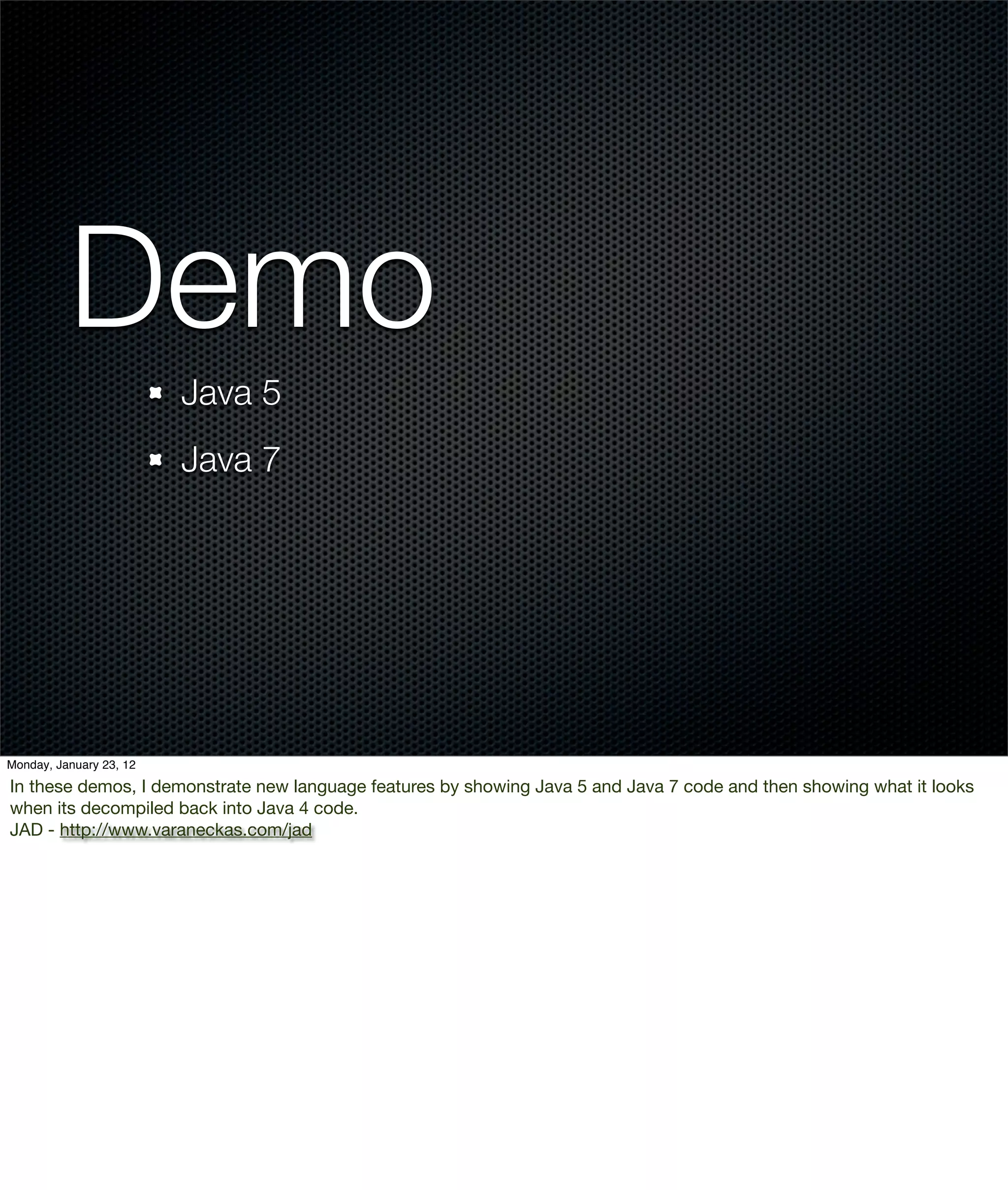 Demo
                         Java 5
                         Java 7




Monday, January 23, 12

In these demos, I demonstrate new language features by showing Java 5 and Java 7 code and then showing what it looks
when its decompiled back into Java 4 code.
JAD - http://www.varaneckas.com/jad
 