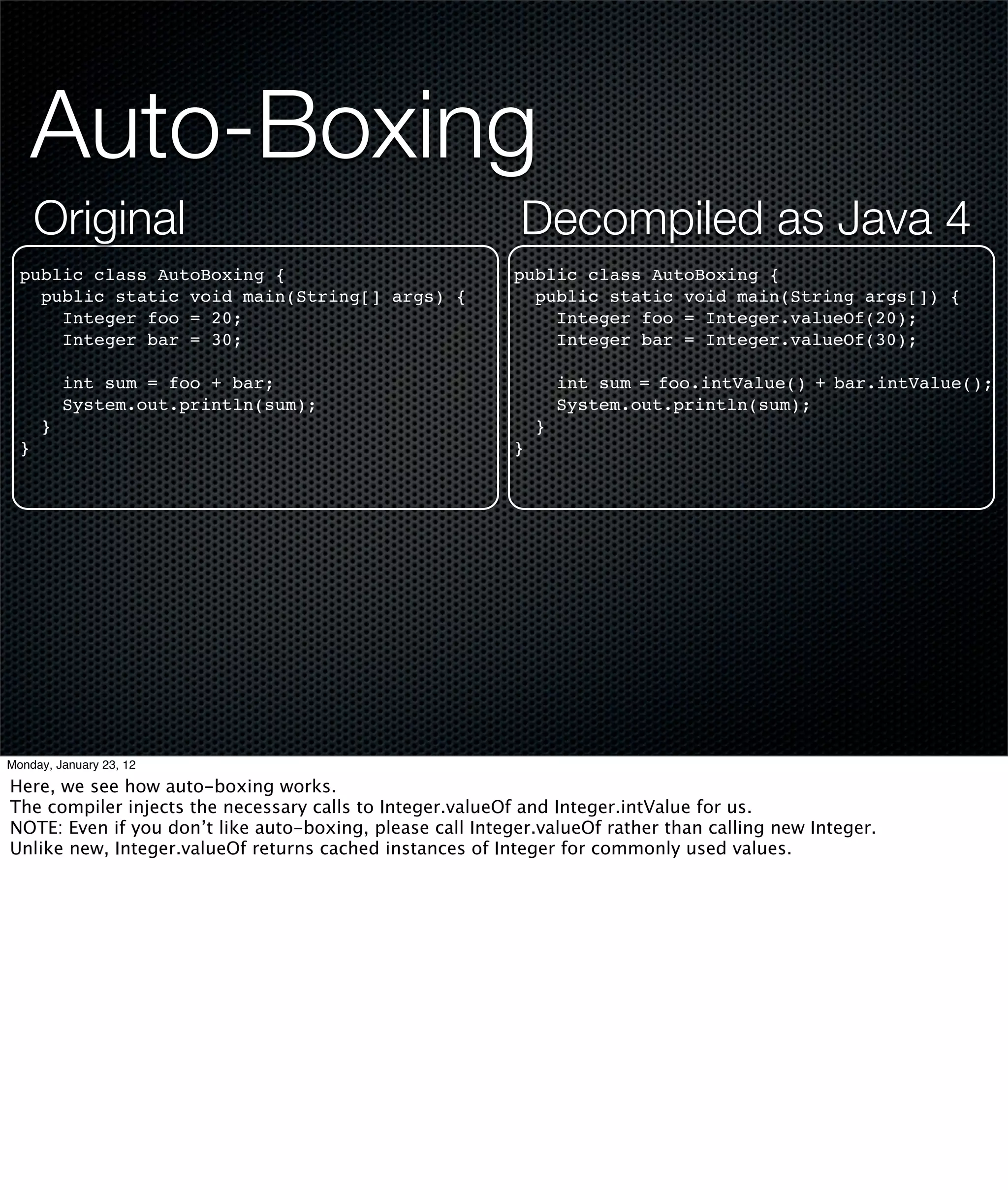 Auto-Boxing
      Original                                              Decompiled as Java 4
  public class AutoBoxing {                                public class AutoBoxing {
    public static void main(String[] args) {                 public static void main(String args[]) {
      Integer foo = 20;                                        Integer foo = Integer.valueOf(20);
      Integer bar = 30;                                        Integer bar = Integer.valueOf(30);

          int sum = foo + bar;                                     int sum = foo.intValue() + bar.intValue();
          System.out.println(sum);                                 System.out.println(sum);
      }                                                        }
  }                                                        }




Monday, January 23, 12

Here, we see how auto-boxing works.
The compiler injects the necessary calls to Integer.valueOf and Integer.intValue for us.
NOTE: Even if you don’t like auto-boxing, please call Integer.valueOf rather than calling new Integer.
Unlike new, Integer.valueOf returns cached instances of Integer for commonly used values.
 