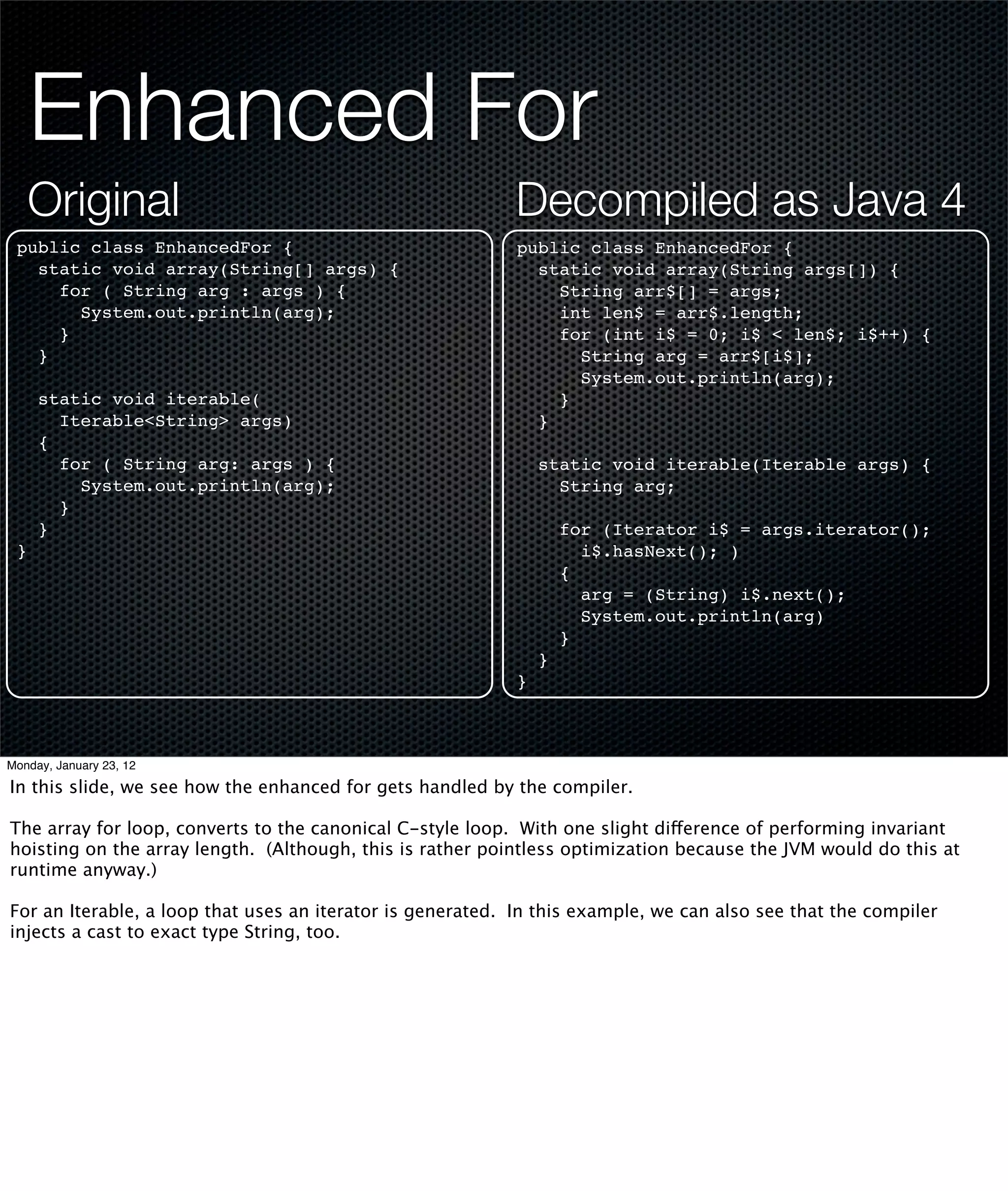 Enhanced For
     Original                                              Decompiled as Java 4
 public class EnhancedFor {                                 public class EnhancedFor {
   static void array(String[] args) {                         static void array(String args[]) {
     for ( String arg : args ) {                                String arr$[] = args;
       System.out.println(arg);                                 int len$ = arr$.length;
     }                                                          for (int i$ = 0; i$ < len$; i$++) {
   }                                                              String arg = arr$[i$];
                                                                  System.out.println(arg);
     static void iterable(                                      }
       Iterable<String> args)                                 }
     {
       for ( String arg: args ) {                               static void iterable(Iterable args) {
         System.out.println(arg);                                 String arg;
       }
     }                                                              for (Iterator i$ = args.iterator();
 }                                                                    i$.hasNext(); )
                                                                    {
                                                                      arg = (String) i$.next();
                                                                      System.out.println(arg)
                                                                    }
                                                                }
                                                            }



Monday, January 23, 12

In this slide, we see how the enhanced for gets handled by the compiler.

The array for loop, converts to the canonical C-style loop. With one slight difference of performing invariant
hoisting on the array length. (Although, this is rather pointless optimization because the JVM would do this at
runtime anyway.)

For an Iterable, a loop that uses an iterator is generated. In this example, we can also see that the compiler
injects a cast to exact type String, too.
 