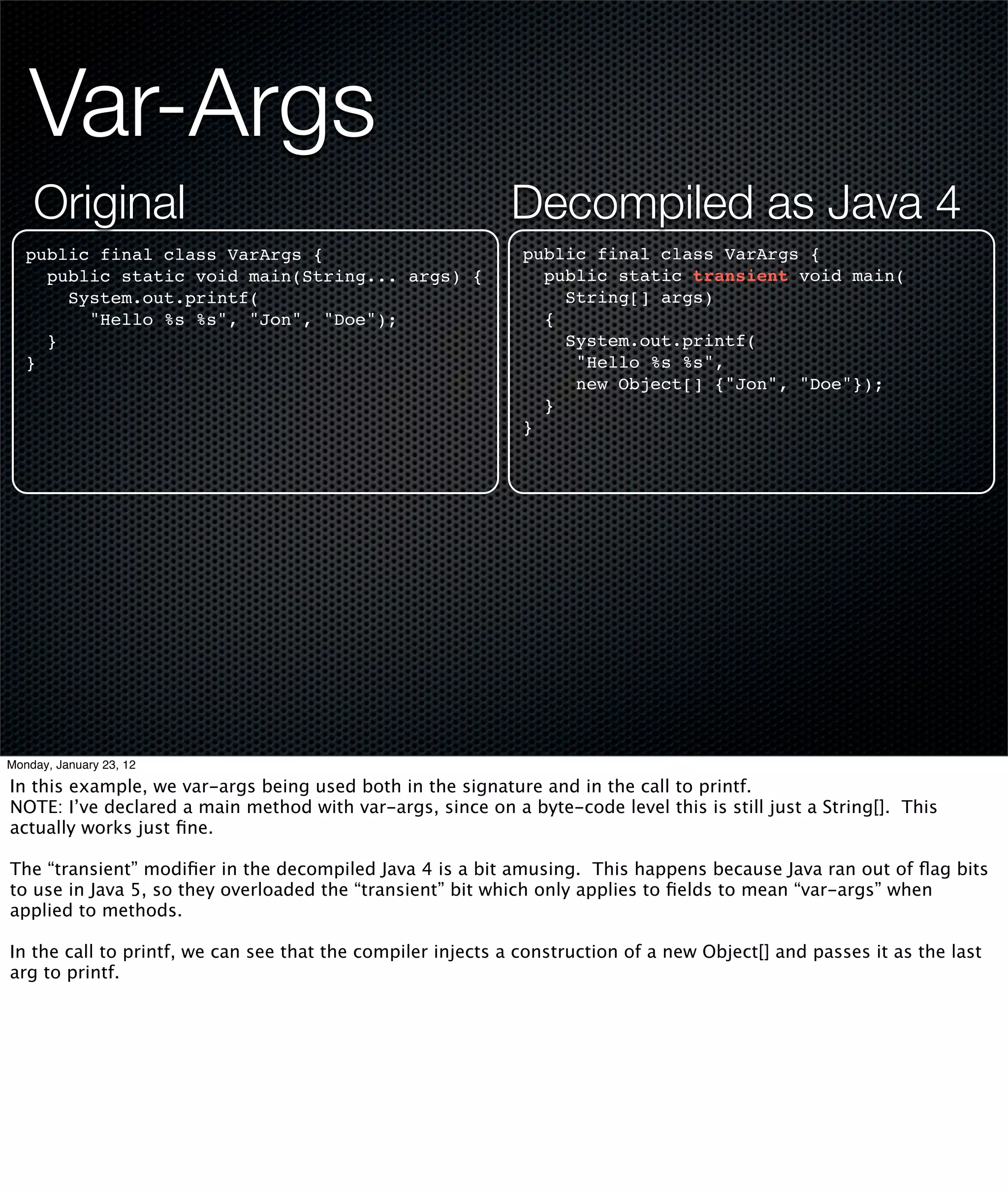 Var-Args
    Original                                                Decompiled as Java 4
   public final class VarArgs {                               public final class VarArgs {
     public static void main(String... args) {                  public static transient void main(
       System.out.printf(                                         String[] args)
         "Hello %s %s", "Jon", "Doe");                          {
     }                                                            System.out.printf(
   }                                                               "Hello %s %s",
                                                                   new Object[] {"Jon", "Doe"});
                                                                }
                                                              }




Monday, January 23, 12

In this example, we var-args being used both in the signature and in the call to printf.
NOTE: I’ve declared a main method with var-args, since on a byte-code level this is still just a String[]. This
actually works just ﬁne.

The “transient” modiﬁer in the decompiled Java 4 is a bit amusing. This happens because Java ran out of ﬂag bits
to use in Java 5, so they overloaded the “transient” bit which only applies to ﬁelds to mean “var-args” when
applied to methods.

In the call to printf, we can see that the compiler injects a construction of a new Object[] and passes it as the last
arg to printf.
 