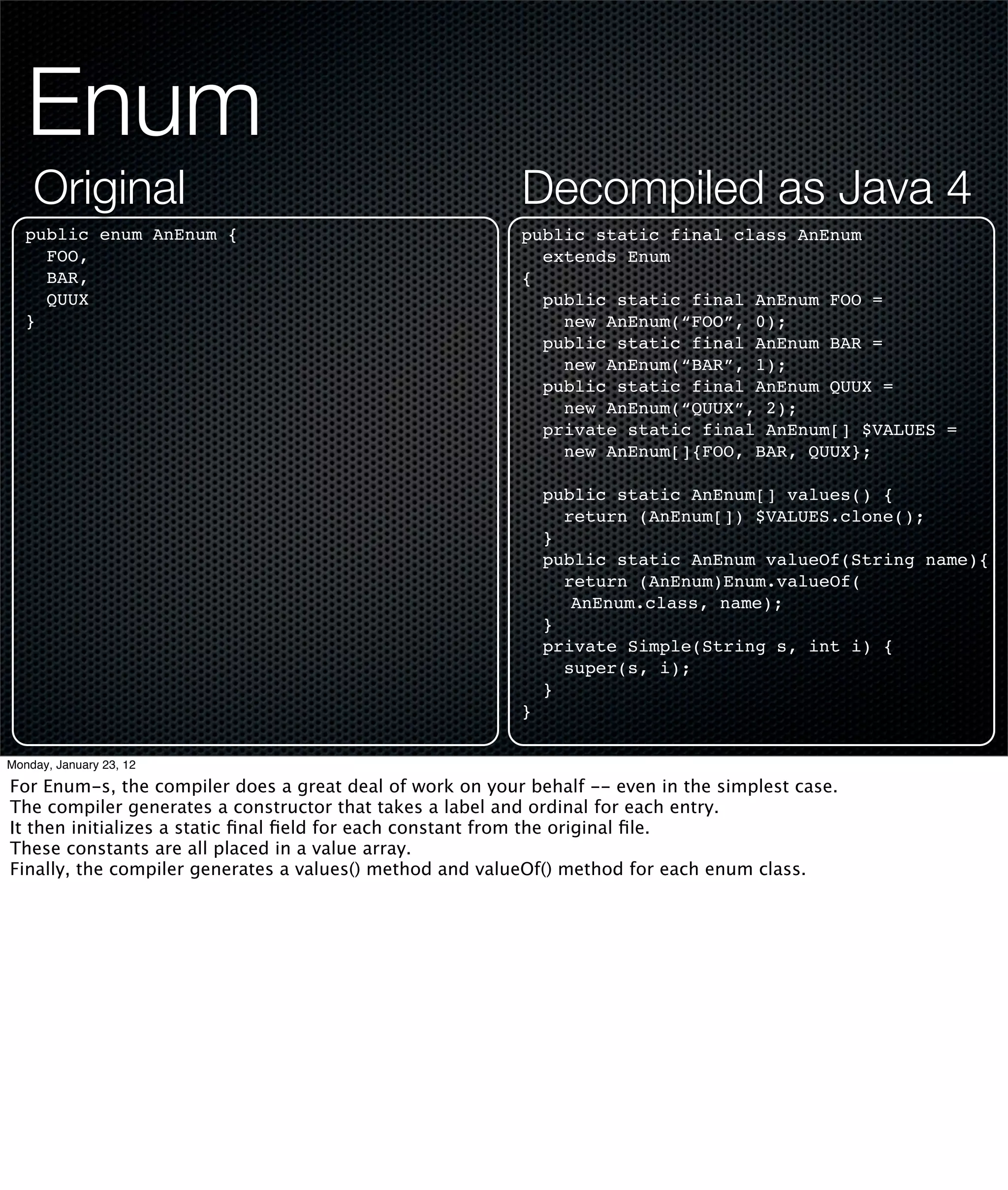 Enum
    Original                                              Decompiled as Java 4
   public enum AnEnum {                                   public static final class AnEnum
     FOO,                                                   extends Enum
     BAR,                                                 {
     QUUX                                                   public static final AnEnum FOO =
   }                                                          new AnEnum(“FOO”, 0);
                                                            public static final AnEnum BAR =
                                                              new AnEnum(“BAR”, 1);
                                                            public static final AnEnum QUUX =
                                                              new AnEnum(“QUUX”, 2);
                                                            private static final AnEnum[] $VALUES =
                                                              new AnEnum[]{FOO, BAR, QUUX};

                                                              public static AnEnum[] values() {
                                                                return (AnEnum[]) $VALUES.clone();
                                                              }
                                                              public static AnEnum valueOf(String name){
                                                                return (AnEnum)Enum.valueOf(
                                                                 AnEnum.class, name);
                                                              }
                                                              private Simple(String s, int i) {
                                                                super(s, i);
                                                              }
                                                          }

Monday, January 23, 12

For Enum-s, the compiler does a great deal of work on your behalf -- even in the simplest case.
The compiler generates a constructor that takes a label and ordinal for each entry.
It then initializes a static ﬁnal ﬁeld for each constant from the original ﬁle.
These constants are all placed in a value array.
Finally, the compiler generates a values() method and valueOf() method for each enum class.
 