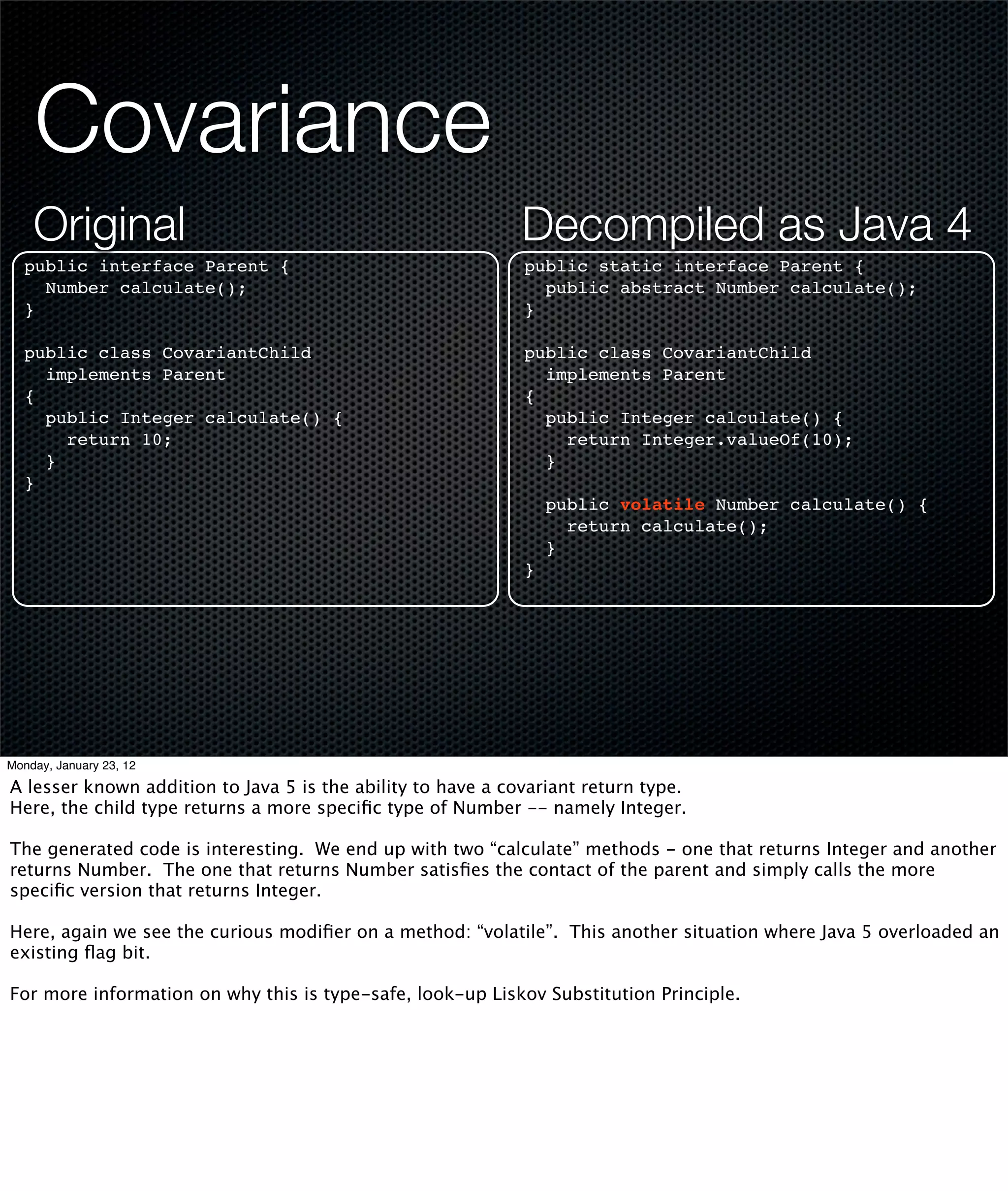 Covariance
    Original                                                 Decompiled as Java 4
  public interface Parent {                                  public static interface Parent {
    Number calculate();                                        public abstract Number calculate();
  }                                                          }

  public class CovariantChild                                public class CovariantChild
    implements Parent                                          implements Parent
  {                                                          {
    public Integer calculate() {                               public Integer calculate() {
      return 10;                                                 return Integer.valueOf(10);
    }                                                          }
  }
                                                                 public volatile Number calculate() {
                                                                   return calculate();
                                                                 }
                                                             }




Monday, January 23, 12

A lesser known addition to Java 5 is the ability to have a covariant return type.
Here, the child type returns a more speciﬁc type of Number -- namely Integer.

The generated code is interesting. We end up with two “calculate” methods - one that returns Integer and another
returns Number. The one that returns Number satisﬁes the contact of the parent and simply calls the more
speciﬁc version that returns Integer.

Here, again we see the curious modiﬁer on a method: “volatile”. This another situation where Java 5 overloaded an
existing ﬂag bit.

For more information on why this is type-safe, look-up Liskov Substitution Principle.
 