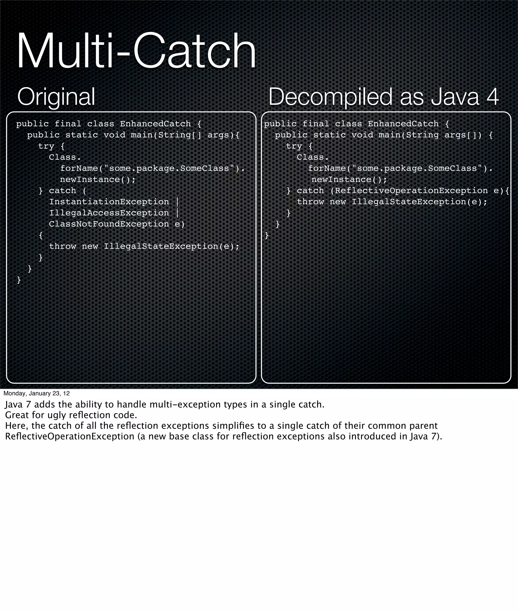 Multi-Catch
    Original                                              Decompiled as Java 4
    public final class EnhancedCatch {                    public final class EnhancedCatch {
      public static void main(String[] args){               public static void main(String args[]) {
        try {                                                 try {
          Class.                                                Class.
            forName("some.package.SomeClass").                    forName("some.package.SomeClass").
            newInstance();                                         newInstance();
        } catch (                                             } catch (ReflectiveOperationException e){
          InstantiationException |                              throw new IllegalStateException(e);
          IllegalAccessException |                            }
          ClassNotFoundException e)                         }
        {                                                 }
          throw new IllegalStateException(e);
        }
      }
    }




Monday, January 23, 12

Java 7 adds the ability to handle multi-exception types in a single catch.
Great for ugly reﬂection code.
Here, the catch of all the reﬂection exceptions simpliﬁes to a single catch of their common parent
ReﬂectiveOperationException (a new base class for reﬂection exceptions also introduced in Java 7).
 