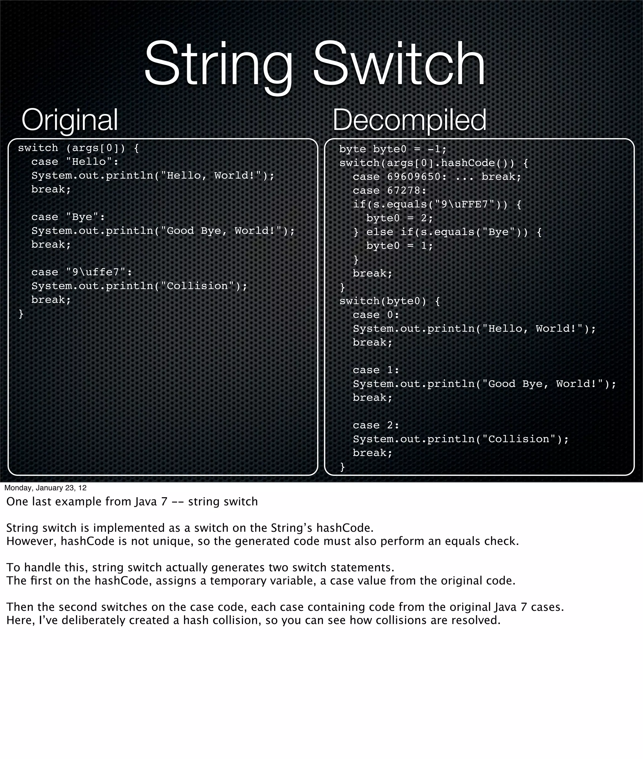String Switch
    Original                                              Decompiled
   switch (args[0]) {                                       byte byte0 = -1;
     case "Hello":                                          switch(args[0].hashCode()) {
     System.out.println("Hello, World!");                     case 69609650: ... break;
     break;                                                   case 67278:
                                                              if(s.equals("9uFFE7")) {
       case "Bye":                                              byte0 = 2;
       System.out.println("Good Bye, World!");                } else if(s.equals("Bye")) {
       break;                                                   byte0 = 1;
                                                              }
       case "9uffe7":                                        break;
       System.out.println("Collision");                     }
       break;                                               switch(byte0) {
   }                                                          case 0:
                                                              System.out.println("Hello, World!");
                                                              break;

                                                                case 1:
                                                                System.out.println("Good Bye, World!");
                                                                break;

                                                                case 2:
                                                                System.out.println("Collision");
                                                                break;
                                                            }
Monday, January 23, 12

One last example from Java 7 -- string switch

String switch is implemented as a switch on the String’s hashCode.
However, hashCode is not unique, so the generated code must also perform an equals check.

To handle this, string switch actually generates two switch statements.
The ﬁrst on the hashCode, assigns a temporary variable, a case value from the original code.

Then the second switches on the case code, each case containing code from the original Java 7 cases.
Here, I’ve deliberately created a hash collision, so you can see how collisions are resolved.
 