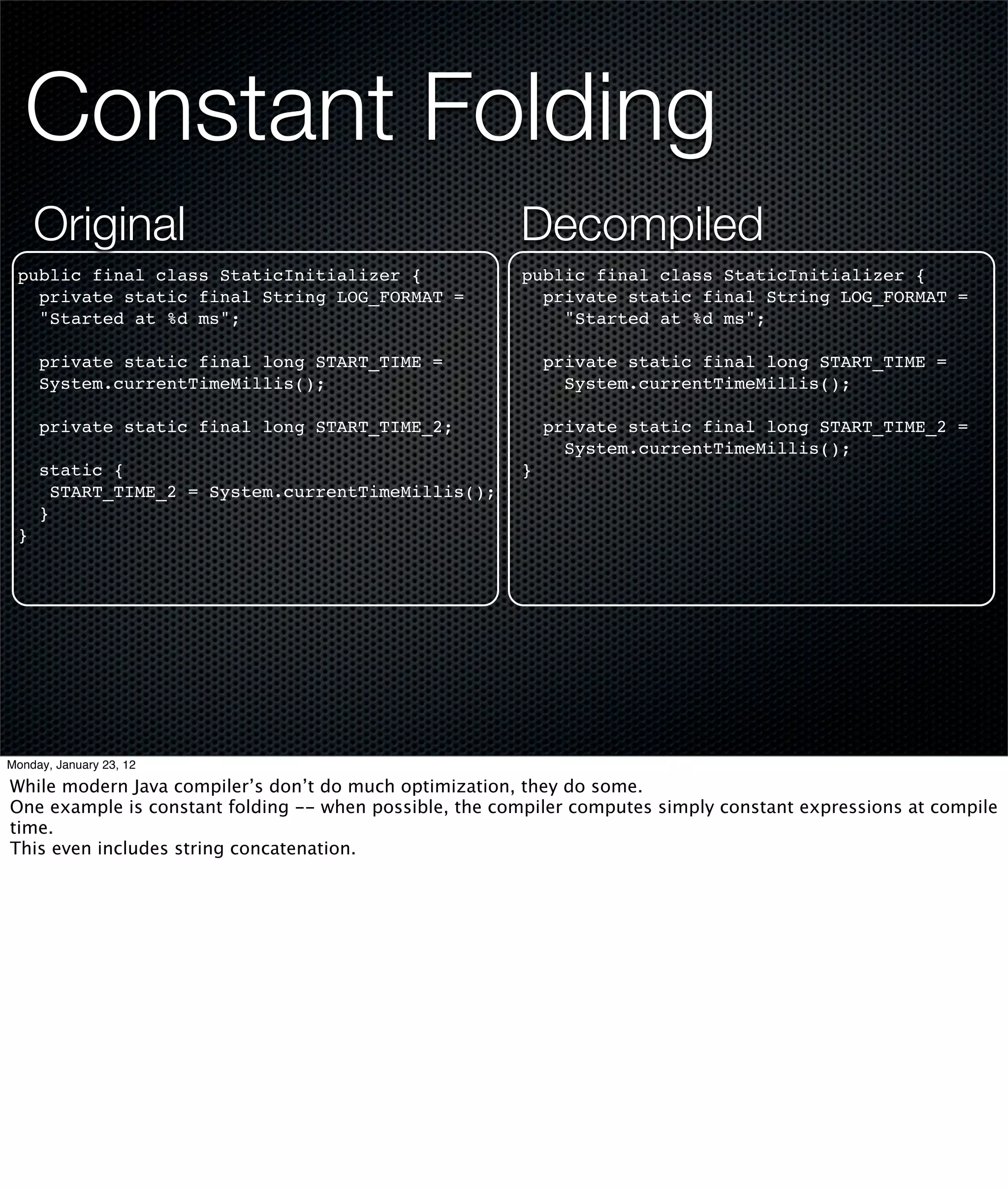 Constant Folding
     Original                                           Decompiled
 public final class StaticInitializer {                 public final class StaticInitializer {
   private static final String LOG_FORMAT =               private static final String LOG_FORMAT =
   "Started at %d ms";                                      "Started at %d ms";

     private static final long START_TIME =                 private static final long START_TIME =
     System.currentTimeMillis();                              System.currentTimeMillis();

     private static final long START_TIME_2;                private static final long START_TIME_2 =
                                                              System.currentTimeMillis();
     static {                                           }
       START_TIME_2 = System.currentTimeMillis();
     }
 }




Monday, January 23, 12

While modern Java compiler’s don’t do much optimization, they do some.
One example is constant folding -- when possible, the compiler computes simply constant expressions at compile
time.
This even includes string concatenation.
 