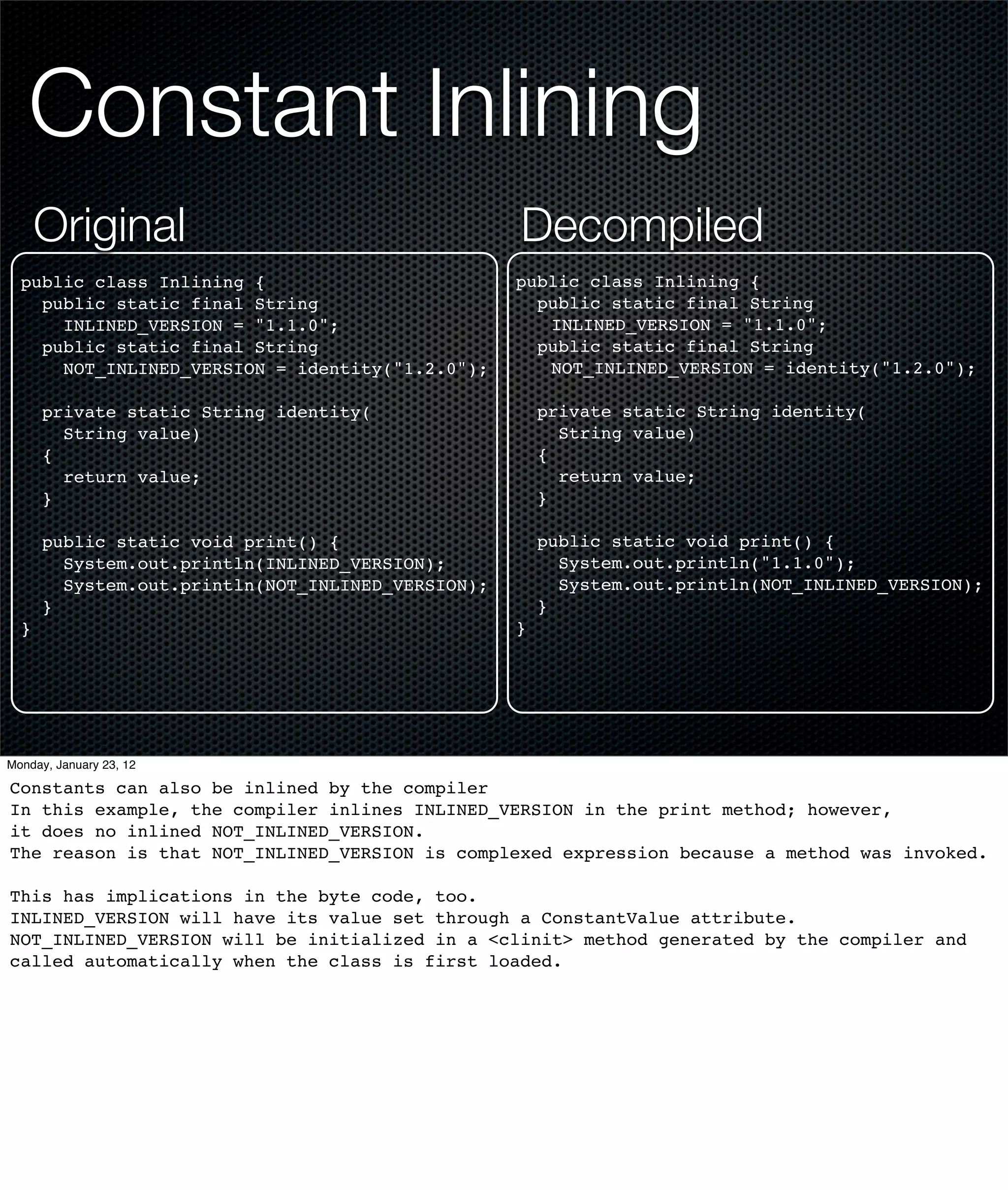 Constant Inlining
      Original                                     Decompiled
  public class Inlining {                          public class Inlining {
    public static final String                       public static final String
      INLINED_VERSION = "1.1.0";                      INLINED_VERSION = "1.1.0";
    public static final String                       public static final String
      NOT_INLINED_VERSION = identity("1.2.0");        NOT_INLINED_VERSION = identity("1.2.0");

      private static String identity(                  private static String identity(
        String value)                                    String value)
      {                                                {
        return value;                                    return value;
      }                                                }

      public static void print() {                     public static void print() {
        System.out.println(INLINED_VERSION);             System.out.println("1.1.0");
        System.out.println(NOT_INLINED_VERSION);         System.out.println(NOT_INLINED_VERSION);
      }                                                }
  }                                                }




Monday, January 23, 12

Constants can also be inlined by the compiler
In this example, the compiler inlines INLINED_VERSION in the print method; however,
it does no inlined NOT_INLINED_VERSION.
The reason is that NOT_INLINED_VERSION is complexed expression because a method was invoked.

This has implications in the byte code, too.
INLINED_VERSION will have its value set through a ConstantValue attribute.
NOT_INLINED_VERSION will be initialized in a <clinit> method generated by the compiler and
called automatically when the class is first loaded.
 