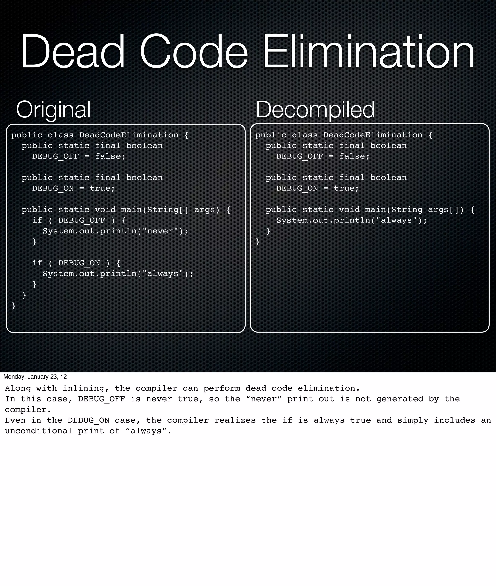Dead Code Elimination
    Original                                     Decompiled
  public class DeadCodeElimination {             public class DeadCodeElimination {
    public static final boolean                    public static final boolean
      DEBUG_OFF = false;                             DEBUG_OFF = false;

      public static final boolean                    public static final boolean
        DEBUG_ON = true;                               DEBUG_ON = true;

      public static void main(String[] args) {       public static void main(String args[]) {
        if ( DEBUG_OFF ) {                             System.out.println("always");
          System.out.println("never");               }
        }                                        }

          if ( DEBUG_ON ) {
            System.out.println("always");
          }
      }
  }




Monday, January 23, 12

Along with inlining, the compiler can perform dead code elimination.
In this case, DEBUG_OFF is never true, so the “never” print out is not generated by the
compiler.
Even in the DEBUG_ON case, the compiler realizes the if is always true and simply includes an
unconditional print of “always”.
 