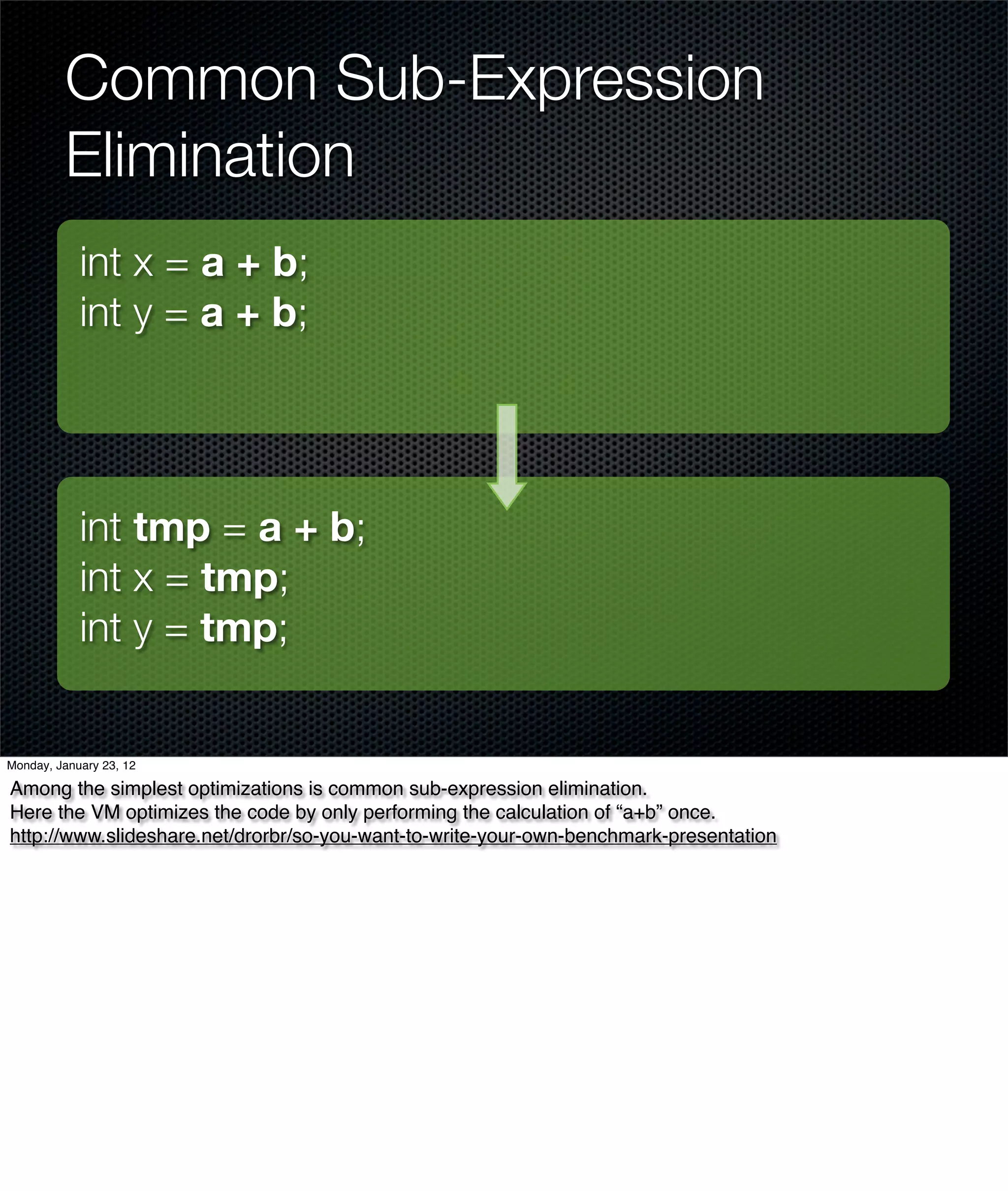 Common Sub-Expression
         Elimination
            int x = a + b;
            int y = a + b;




            int tmp = a + b;
            int x = tmp;
            int y = tmp;


Monday, January 23, 12

Among the simplest optimizations is common sub-expression elimination.
Here the VM optimizes the code by only performing the calculation of “a+b” once.
http://www.slideshare.net/drorbr/so-you-want-to-write-your-own-benchmark-presentation
 