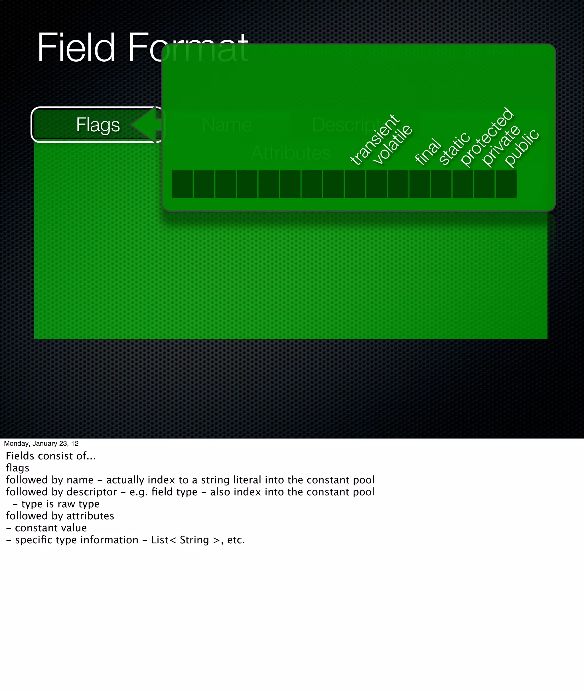 Field Format
                     Flags              Name        Descriptor




                                                                     pu te d
                                                                         lat nt




                                                                        iva te
                                                                             ile
                                                                     vo ie




                                                                     pr ec

                                                                            ic
                                                                     pr ic
                                                                          ns
                                            Attributes




                                                                         bl
                                                                        ot
                                                                        al
                                                                        at
                                                                     tra


                                                                     ﬁn
Monday, January 23, 12                                               st
Fields consist of...
ﬂags
followed by name - actually index to a string literal into the constant pool
followed by descriptor - e.g. ﬁeld type - also index into the constant pool
 - type is raw type
followed by attributes
- constant value
- speciﬁc type information - List< String >, etc.
 