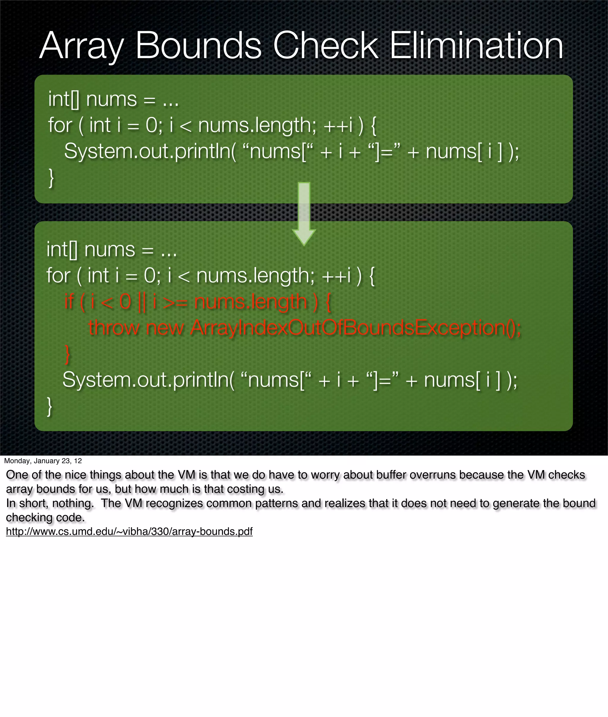 Array Bounds Check Elimination
            int[] nums = ...
            for ( int i = 0; i < nums.length; ++i ) {
              System.out.println( “nums[“ + i + “]=” + nums[ i ] );
            }


           int[] nums = ...
           for ( int i = 0; i < nums.length; ++i ) {
             if ( i < 0 || i >= nums.length ) {
                  throw new ArrayIndexOutOfBoundsException();
             }
             System.out.println( “nums[“ + i + “]=” + nums[ i ] );
           }

Monday, January 23, 12

One of the nice things about the VM is that we do have to worry about buffer overruns because the VM checks
array bounds for us, but how much is that costing us.
In short, nothing. The VM recognizes common patterns and realizes that it does not need to generate the bound
checking code.
http://www.cs.umd.edu/~vibha/330/array-bounds.pdf
 