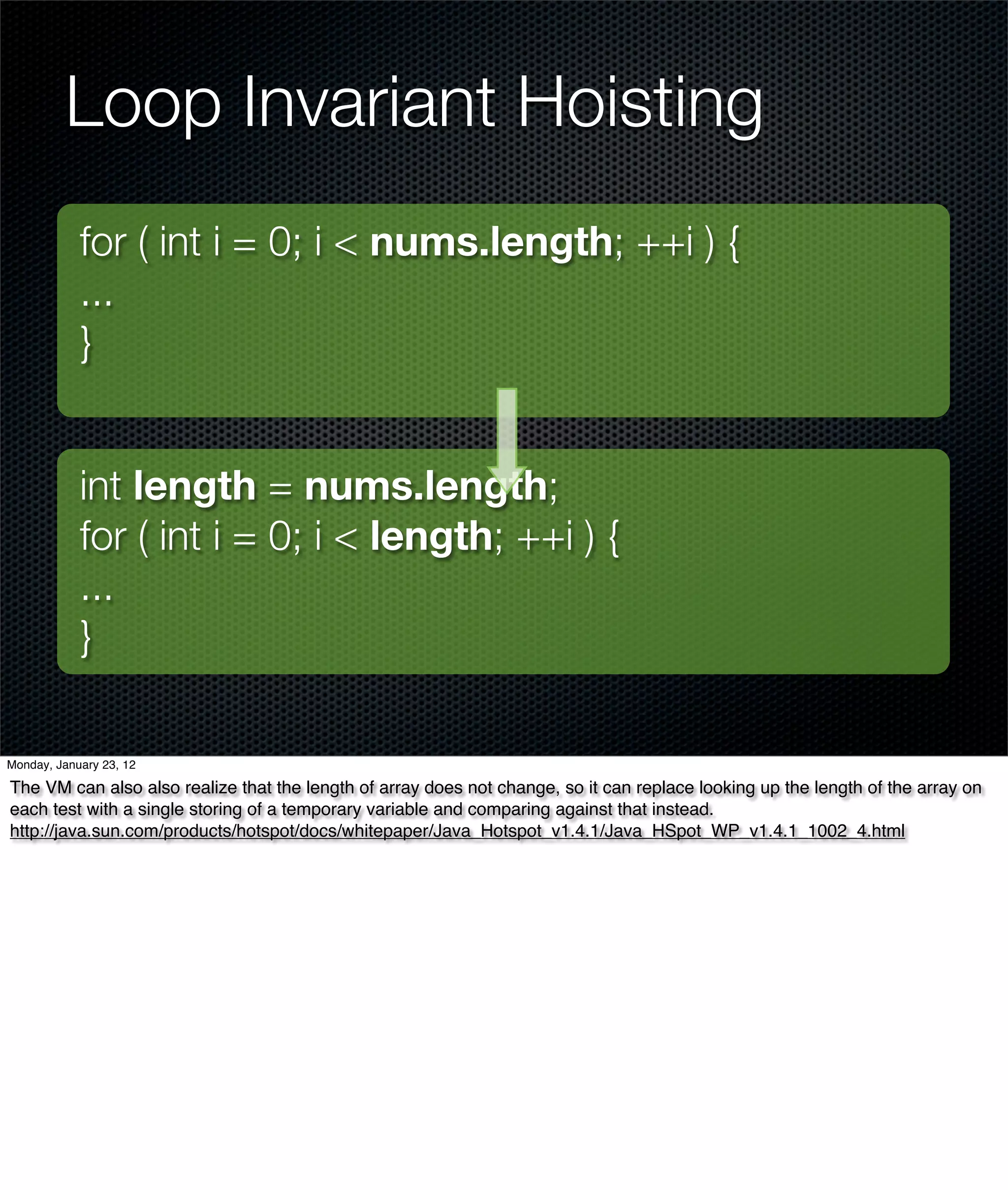 Loop Invariant Hoisting
            for ( int i = 0; i < nums.length; ++i ) {
            ...
            }


            int length = nums.length;
            for ( int i = 0; i < length; ++i ) {
            ...
            }

Monday, January 23, 12

The VM can also also realize that the length of array does not change, so it can replace looking up the length of the array on
each test with a single storing of a temporary variable and comparing against that instead.
http://java.sun.com/products/hotspot/docs/whitepaper/Java_Hotspot_v1.4.1/Java_HSpot_WP_v1.4.1_1002_4.html
 