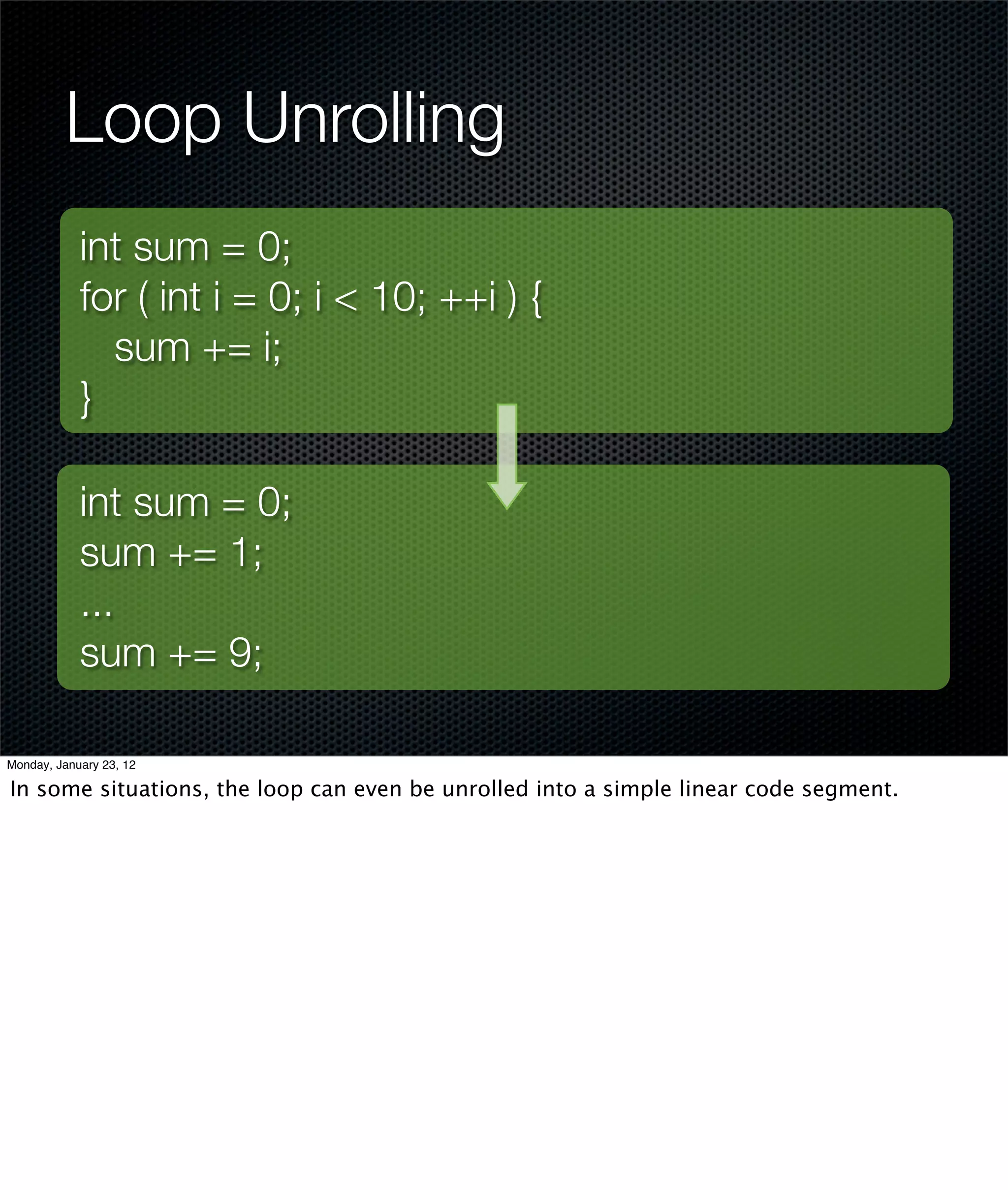 Loop Unrolling
            int sum = 0;
            for ( int i = 0; i < 10; ++i ) {
              sum += i;
            }

            int sum = 0;
            sum += 1;
            ...
            sum += 9;

Monday, January 23, 12

In some situations, the loop can even be unrolled into a simple linear code segment.
 