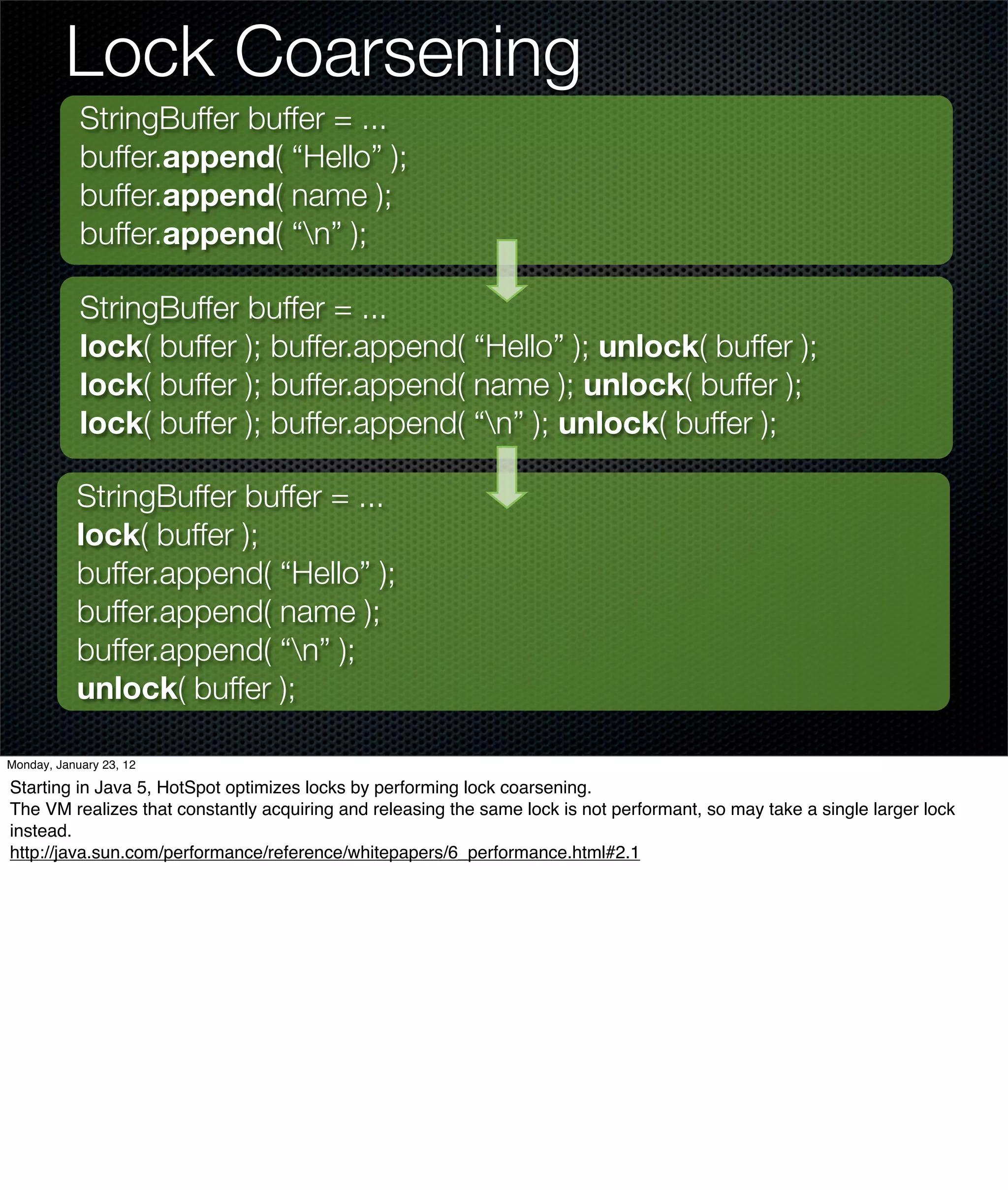 Lock Coarsening
            StringBuffer buffer = ...
            buffer.append( “Hello” );
            buffer.append( name );
            buffer.append( “n” );

            StringBuffer buffer = ...
            lock( buffer ); buffer.append( “Hello” ); unlock( buffer );
            lock( buffer ); buffer.append( name ); unlock( buffer );
            lock( buffer ); buffer.append( “n” ); unlock( buffer );

           StringBuffer buffer = ...
           lock( buffer );
           buffer.append( “Hello” );
           buffer.append( name );
           buffer.append( “n” );
           unlock( buffer );

Monday, January 23, 12

Starting in Java 5, HotSpot optimizes locks by performing lock coarsening.
The VM realizes that constantly acquiring and releasing the same lock is not performant, so may take a single larger lock
instead.
http://java.sun.com/performance/reference/whitepapers/6_performance.html#2.1
 