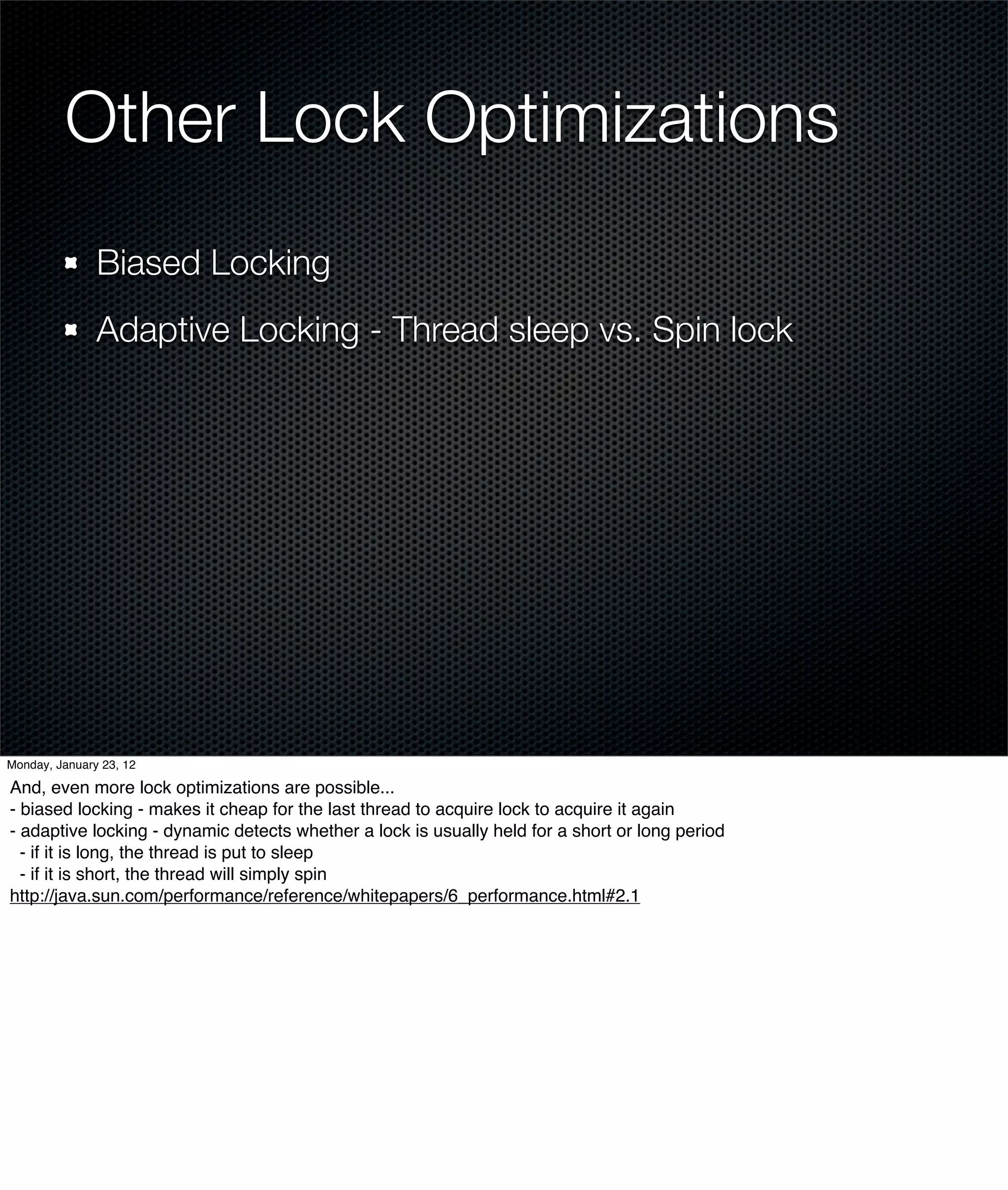 Other Lock Optimizations
               Biased Locking
               Adaptive Locking - Thread sleep vs. Spin lock




Monday, January 23, 12

And, even more lock optimizations are possible...
- biased locking - makes it cheap for the last thread to acquire lock to acquire it again
- adaptive locking - dynamic detects whether a lock is usually held for a short or long period
  - if it is long, the thread is put to sleep
  - if it is short, the thread will simply spin
http://java.sun.com/performance/reference/whitepapers/6_performance.html#2.1
 