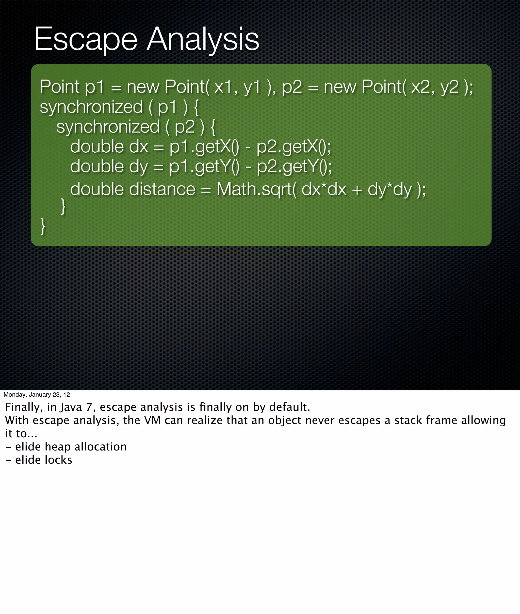 Escape Analysis
           Point p1 = new Point( x1, y1 ), p2 = new Point( x2, y2 );
           synchronized ( p1 ) {
             synchronized ( p2 ) {
               double dx = p1.getX() - p2.getX();
               double dy = p1.getY() - p2.getY();
               double distance = Math.sqrt( dx*dx + dy*dy );
             }
           }




Monday, January 23, 12

Finally, in Java 7, escape analysis is ﬁnally on by default.
With escape analysis, the VM can realize that an object never escapes a stack frame allowing
it to...
- elide heap allocation
- elide locks
 