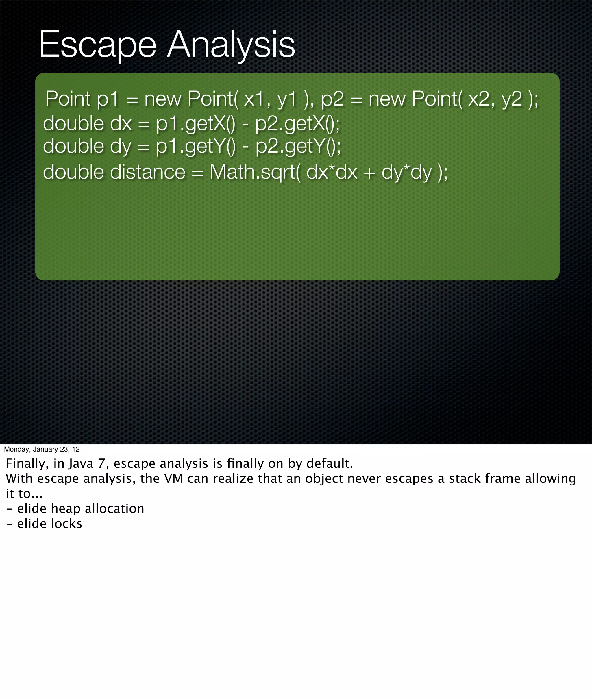 Escape Analysis
           Point p1 = new Point( x1, y1 ), p2 = new Point( x2, y2 );
           double dx = p1.getX() - p2.getX();
           double dy = p1.getY() - p2.getY();
           double distance = Math.sqrt( dx*dx + dy*dy );




Monday, January 23, 12

Finally, in Java 7, escape analysis is ﬁnally on by default.
With escape analysis, the VM can realize that an object never escapes a stack frame allowing
it to...
- elide heap allocation
- elide locks
 