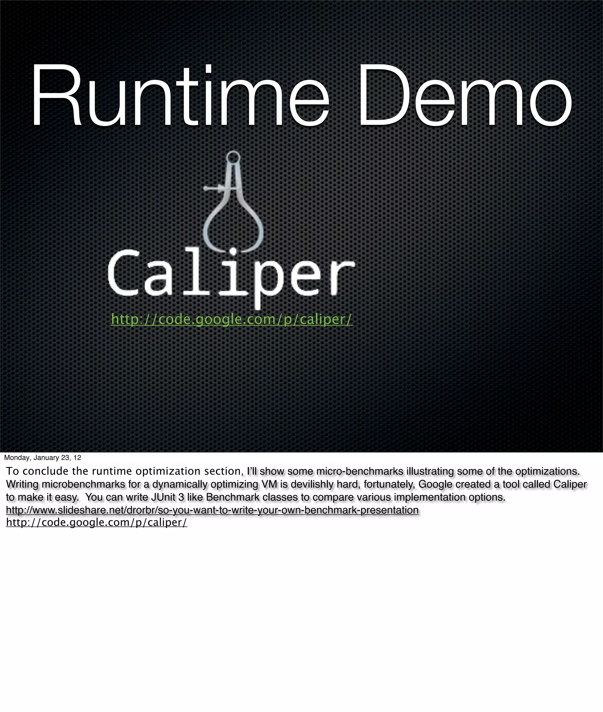 Runtime Demo

                         http://code.google.com/p/caliper/




Monday, January 23, 12

To conclude the runtime optimization section, I’ll show some micro-benchmarks illustrating some of the optimizations.
Writing microbenchmarks for a dynamically optimizing VM is devilishly hard, fortunately, Google created a tool called Caliper
to make it easy. You can write JUnit 3 like Benchmark classes to compare various implementation options.
http://www.slideshare.net/drorbr/so-you-want-to-write-your-own-benchmark-presentation
http://code.google.com/p/caliper/
 