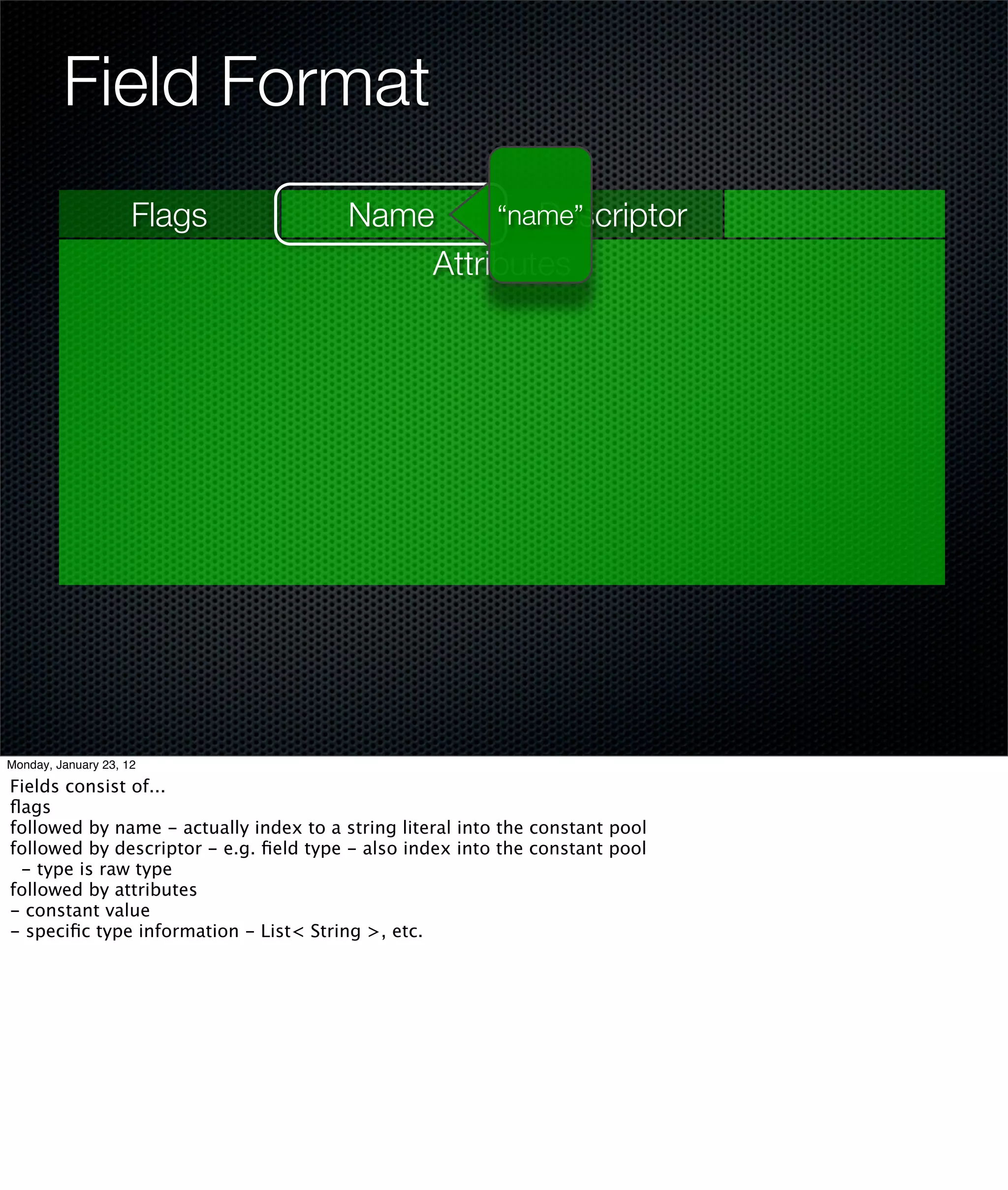 Field Format
                     Flags              Name        Descriptor
                                                 “name”
                                            Attributes




Monday, January 23, 12

Fields consist of...
ﬂags
followed by name - actually index to a string literal into the constant pool
followed by descriptor - e.g. ﬁeld type - also index into the constant pool
 - type is raw type
followed by attributes
- constant value
- speciﬁc type information - List< String >, etc.
 