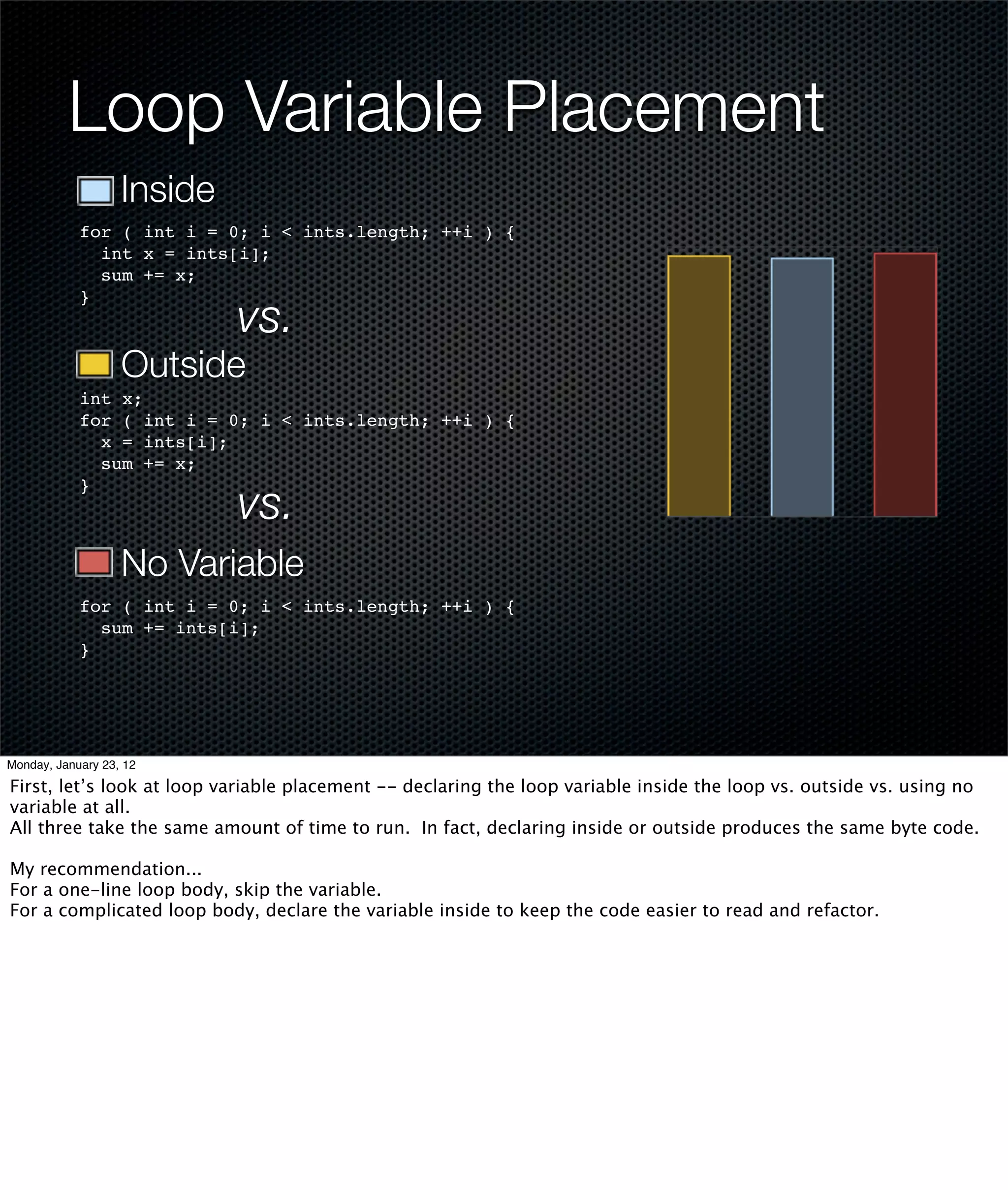 Loop Variable Placement
                   Inside
            for ( int i = 0; i < ints.length; ++i ) {
              int x = ints[i];
              sum += x;

                            vs.
            }



                   Outside
            int x;
            for ( int i = 0; i < ints.length; ++i ) {
              x = ints[i];
              sum += x;

                            vs.
            }



                   No Variable
            for ( int i = 0; i < ints.length; ++i ) {
              sum += ints[i];
            }




Monday, January 23, 12

First, let’s look at loop variable placement -- declaring the loop variable inside the loop vs. outside vs. using no
variable at all.
All three take the same amount of time to run. In fact, declaring inside or outside produces the same byte code.

My recommendation...
For a one-line loop body, skip the variable.
For a complicated loop body, declare the variable inside to keep the code easier to read and refactor.
 
