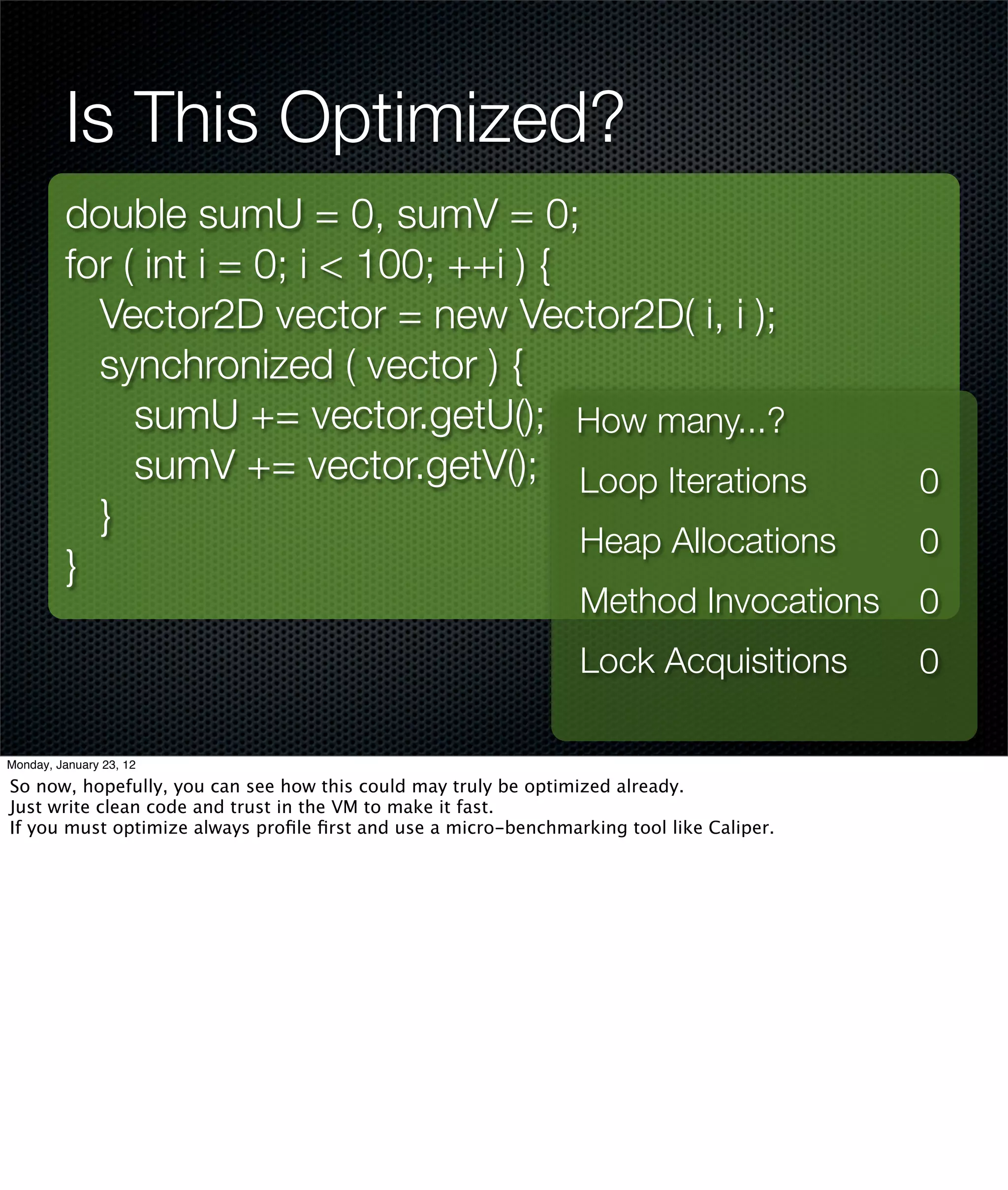 Is This Optimized?
         double sumU = 0, sumV = 0;
         for ( int i = 0; i < 100; ++i ) {
           Vector2D vector = new Vector2D( i, i );
           synchronized ( vector ) {
              sumU += vector.getU(); How many...?
              sumV += vector.getV(); Loop Iterations                                      0
           }
                                           Heap Allocations                               0
         }
                                                                Method Invocations        0
                                                                Lock Acquisitions         0

Monday, January 23, 12

So now, hopefully, you can see how this could may truly be optimized already.
Just write clean code and trust in the VM to make it fast.
If you must optimize always proﬁle ﬁrst and use a micro-benchmarking tool like Caliper.
 