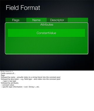Field Format
                     Flags              Name        Descriptor
                                            Attributes

                                             ConstantValue




Monday, January 23, 12

Fields consist of...
ﬂags
followed by name - actually index to a string literal into the constant pool
followed by descriptor - e.g. ﬁeld type - also index into the constant pool
 - type is raw type
followed by attributes
- constant value
- speciﬁc type information - List< String >, etc.
 