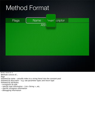 Method Format
                     Flags              Name        Descriptor
                                                  “main”
                                            Attributes




Monday, January 23, 12

Methods consist of...
ﬂags
followed by name - actually index to a string literal into the constant pool
followed by descriptor - e.g. raw parameter types and return type
followed by attributes
- exceptions & code
- speciﬁc type information - List< String >, etc.
- speciﬁc exception information
- debugging information
 