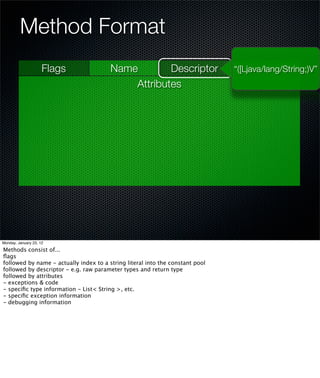 Method Format
                     Flags              Name        Descriptor                 “([Ljava/lang/String;)V”
                                            Attributes




Monday, January 23, 12

Methods consist of...
ﬂags
followed by name - actually index to a string literal into the constant pool
followed by descriptor - e.g. raw parameter types and return type
followed by attributes
- exceptions & code
- speciﬁc type information - List< String >, etc.
- speciﬁc exception information
- debugging information
 