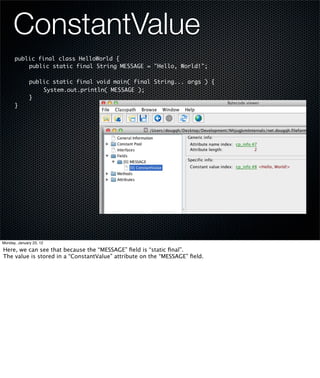 ConstantValue
      public final class HelloWorld {
      	   public static final String MESSAGE = "Hello, World!";
      	
      	   public static final void main( final String... args ) {
      	   	    System.out.println( MESSAGE );
      	   }
      }




Monday, January 23, 12

Here, we can see that because the “MESSAGE” ﬁeld is “static ﬁnal”.
The value is stored in a “ConstantValue” attribute on the “MESSAGE” ﬁeld.
 